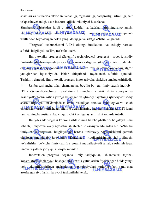 Ilmiybaza.uz 
 
shakllari va usullarida takrorlanuvchanligi, regressizligi, barqarorligi, ritmliligi, zaif 
to‘qnashuvchanligi, oson bashorat qilish imkoniyati hisoblanadi.  
Shubhasiz, ishlashdan farqli o‘laroq, kadrlar va kadrlar tizimining rivojlanishi 
ularning jiddiy o‘zgarishini, yangilanishini, innovatsion-kadrlar menejmenti 
usullaridan foydalangan holda yangi darajaga va sifatga o‘tishni anglatadi.  
“Progress” tushunchasini V.Dal oldinga intellektual va axloqiy harakat 
sifatida belgilaydi; ta’lim, ma’rifat kuchi.  
Ilmiy-texnika progressi (Scientific-technological progress) - sovet iqtisodiy 
fanlarida ishlab chiqarish jarayonlari samaradorligi va sifatini oshirish, odamlar 
ehtiyojini yaxshiroq qondirish maqsadida fan va texnika, texnologiyaning ilg‘or 
yutuqlaridan iqtisodiyotda, ishlab chiqarishda foydalanish sifatida qaraladi. 
Tashkiliy darajada ilmiy-texnik progress innovatsiyalar shaklida amalga oshiriladi.  
Ushbu tushuncha bilan chambarchas bog‘liq bo‘lgan ilmiy-texnik inqilob – 
ITI - (Scientific-technical revolution) tushunchasi - yirik ilmiy yutuqlar va 
kashfiyotlar ta’siri ostida yuzaga keladigan va ijtimoiy hayotning ijtimoiy-iqtisodiy 
sharoitlariga ma’lum darajada ta’sir ko‘rsatadigan texnika, texnologiya va ishlab 
chiqarishni tashkil qilishdagi sifatli o‘zgarishlarning majmuini anglatadi. ITI fanni 
jamiyatning bevosita ishlab chiqaruvchi kuchiga aylantirishni nazarda tutadi.  
Ilmiy-texnik progress korxona ishlashining barcha jihatlarini belgilaydi. Shu 
sababli, ilmiy-texnikaviy siyosatni ishlab chiqish asosiy vazifalardan biri bo‘lib, bu 
ilmiy-texnik progressni belgilaydigan barcha tuzilmaviy bog‘lanishlarni qamrab 
oladigan murakkab jarayondir. Korxonani rivojlantirishning hal qiluvchi 
yo‘nalishlari bo‘yicha ilmiy-texnik siyosatni muvaffaqiyatli amalga oshirish faqat 
innovatsiyalarni joriy qilish orqali mumkin. 
Innovatsion progress deganda ilmiy tadqiqotlar, ishlanmalar, tajriba-
konstruktorlik ishlar yoki boshqa ilmiy-texnik yutuqlardan foydalangan holda yangi 
yoki takomillashtirilgan mahsulotlar (texnologiyalar) turlarini faol yaratishga 
asoslangan rivojlanish jarayoni tushunilishi kerak.  
