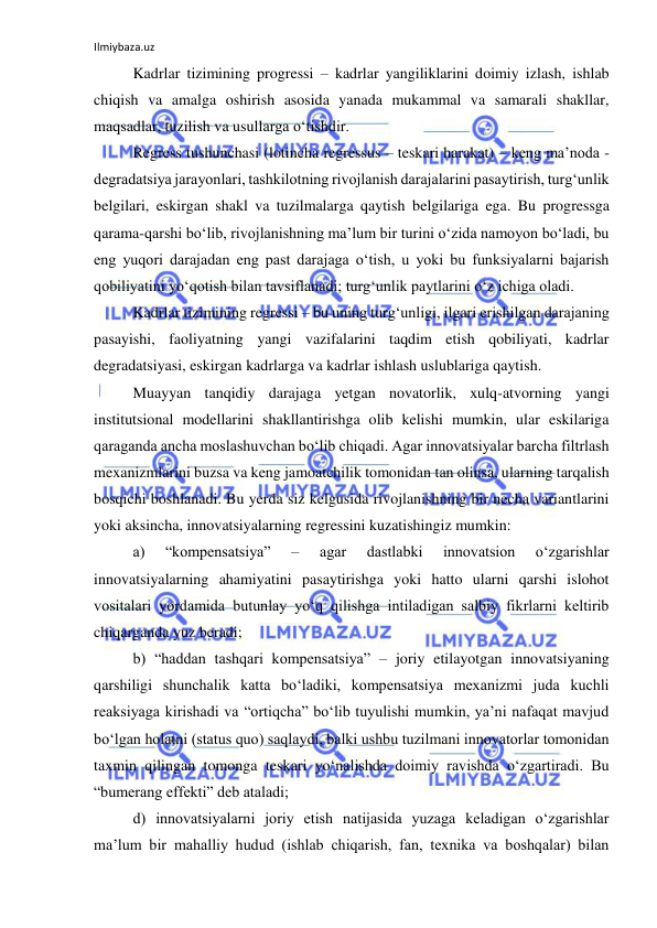 Ilmiybaza.uz 
 
Kadrlar tizimining progressi – kadrlar yangiliklarini doimiy izlash, ishlab 
chiqish va amalga oshirish asosida yanada mukammal va samarali shakllar, 
maqsadlar, tuzilish va usullarga o‘tishdir.  
Regress tushunchasi (lotincha regressus – teskari harakat) – keng ma’noda - 
degradatsiya jarayonlari, tashkilotning rivojlanish darajalarini pasaytirish, turg‘unlik 
belgilari, eskirgan shakl va tuzilmalarga qaytish belgilariga ega. Bu progressga 
qarama-qarshi bo‘lib, rivojlanishning ma’lum bir turini o‘zida namoyon bo‘ladi, bu 
eng yuqori darajadan eng past darajaga o‘tish, u yoki bu funksiyalarni bajarish 
qobiliyatini yo‘qotish bilan tavsiflanadi; turg‘unlik paytlarini o‘z ichiga oladi.  
Kadrlar tizimining regressi – bu uning turg‘unligi, ilgari erishilgan darajaning 
pasayishi, faoliyatning yangi vazifalarini taqdim etish qobiliyati, kadrlar 
degradatsiyasi, eskirgan kadrlarga va kadrlar ishlash uslublariga qaytish.  
Muayyan tanqidiy darajaga yetgan novatorlik, xulq-atvorning yangi 
institutsional modellarini shakllantirishga olib kelishi mumkin, ular eskilariga 
qaraganda ancha moslashuvchan bo‘lib chiqadi. Agar innovatsiyalar barcha filtrlash 
mexanizmlarini buzsa va keng jamoatchilik tomonidan tan olinsa, ularning tarqalish 
bosqichi boshlanadi. Bu yerda siz kelgusida rivojlanishning bir necha variantlarini 
yoki aksincha, innovatsiyalarning regressini kuzatishingiz mumkin:  
a) 
“kompensatsiya” 
– 
agar 
dastlabki 
innovatsion 
o‘zgarishlar 
innovatsiyalarning ahamiyatini pasaytirishga yoki hatto ularni qarshi islohot 
vositalari yordamida butunlay yo‘q qilishga intiladigan salbiy fikrlarni keltirib 
chiqarganda yuz beradi;  
b) “haddan tashqari kompensatsiya” – joriy etilayotgan innovatsiyaning 
qarshiligi shunchalik katta bo‘ladiki, kompensatsiya mexanizmi juda kuchli 
reaksiyaga kirishadi va “ortiqcha” bo‘lib tuyulishi mumkin, ya’ni nafaqat mavjud 
bo‘lgan holatni (status quo) saqlaydi, balki ushbu tuzilmani innovatorlar tomonidan 
taxmin qilingan tomonga teskari yo‘nalishda doimiy ravishda o‘zgartiradi. Bu 
“bumerang effekti” deb ataladi; 
d) innovatsiyalarni joriy etish natijasida yuzaga keladigan o‘zgarishlar 
ma’lum bir mahalliy hudud (ishlab chiqarish, fan, texnika va boshqalar) bilan 
