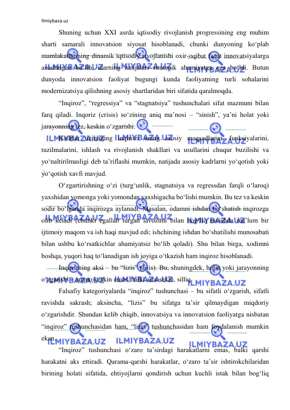 Ilmiybaza.uz 
 
Shuning uchun XXI asrda iqtisodiy rivojlanish progressining eng muhim 
sharti samarali innovatsion siyosat hisoblanadi, chunki dunyoning ko‘plab 
mamlakatlarining dinamik iqtisodiy rivojlanishi oxir-oqibat faqat innovatsiyalarga 
asoslangan bo‘lib, ularning natijalari strategik ahamiyatga ega bo‘ldi. Butun 
dunyoda innovatsion faoliyat bugungi kunda faoliyatning turli sohalarini 
modernizatsiya qilishning asosiy shartlaridan biri sifatida qaralmoqda.  
“Inqiroz”, “regressiya” va “stagnatsiya” tushunchalari sifat mazmuni bilan 
farq qiladi. Inqoriz (crisis) so‘zining aniq ma’nosi – “sinish”, ya’ni holat yoki 
jarayonning tez, keskin o‘zgarishi.  
Kadrlar tizimining inqirozi uning asosiy maqsadlarini, funksiyalarini, 
tuzilmalarini, ishlash va rivojlanish shakllari va usullarini chuqur buzilishi va 
yo‘naltirilmasligi deb ta’riflashi mumkin, natijada asosiy kadrlarni yo‘qotish yoki 
yo‘qotish xavfi mavjud.  
O‘zgartirishning o‘zi (turg‘unlik, stagnatsiya va regressdan farqli o‘laroq) 
yaxshidan yomonga yoki yomondan yaxshigacha bo‘lishi mumkin. Bu tez va keskin 
sodir bo‘lganda inqirozga aylanadi. Masalan, odamni ishdan bo‘shatish inqirozga 
olib keladi (chunki egallab turgan lavozimi bilan bog‘liq ravishda ma’lum bir 
ijtimoiy maqom va ish haqi mavjud edi; ishchining ishdan bo‘shatilishi munosabati 
bilan ushbu ko‘rsatkichlar ahamiyatsiz bo‘lib qoladi). Shu bilan birga, xodimni 
boshqa, yuqori haq to‘lanadigan ish joyiga o‘tkazish ham inqiroz hisoblanadi.  
Inqirozning aksi – bu “lizis” (lisis). Bu, shuningdek, holat yoki jarayonning 
o‘zgarishi – ammo keskin emas, balki asta-sekin, silliq 
Falsafiy kategoriyalarda “inqiroz” tushunchasi – bu sifatli o‘zgarish, sifatli 
ravishda sakrash; aksincha, “lizis” bu sifatga ta’sir qilmaydigan miqdoriy 
o‘zgarishdir. Shundan kelib chiqib, innovatsiya va innovatsion faoliyatga nisbatan 
“inqiroz” tushunchasidan ham, “lizis” tushunchasidan ham foydalanish mumkin 
ekan.  
“Inqiroz” tushunchasi o‘zaro ta’sirdagi harakatlarni emas, balki qarshi 
harakatni aks ettiradi. Qarama-qarshi harakatlar, o‘zaro ta’sir ishtirokchilaridan 
birining holati sifatida, ehtiyojlarni qondirish uchun kuchli istak bilan bog‘liq 
