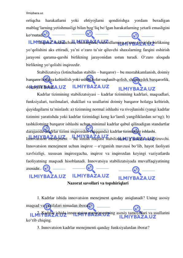 Ilmiybaza.uz 
 
ortiqcha 
harakatlarni 
yoki 
ehtiyojlarni 
qondirishga 
yordam 
beradigan 
mablag‘larning yetishmasligi bilan bog‘liq bo‘lgan harakatlarning yetarli emasligini 
ko‘rsatadi.  
“Inqiroz” tushunchasi, shuningdek, individlarning o‘zaro ta’sirida birlikning 
yo‘qolishini aks ettiradi, ya’ni o‘zaro ta’sir qiluvchi shaxslarning farqini oshirish 
jarayoni qarama-qarshi birlikning jarayonidan ustun turadi. O‘zaro aloqada 
birlikning yo‘qolishi inqirozdir.  
Stabilizatsiya (lotinchadan stabilis – barqaror) – bu mustahkamlanish, doimiy 
barqaror holatga keltirilish yoki ushbu holat saqlanib qolish, shuningdek barqarorlik, 
doimiylik holati.  
Kadrlar tizimining stabilizatsiyasi – kadrlar tizimining kadrlari, maqsadlari, 
funksiyalari, tuzilmalari, shakllari va usullarini doimiy barqaror holatga keltirish, 
quyidagilarni ta’minlash: a) tizimning normal ishlashi va rivojlanishi (yangi kadrlar 
tizimini yaratishda yoki kadrlar tizimidagi keng ko‘lamli yangiliklardan so‘ng); b) 
tashkilotning barqaror ishlashi uchun minimal kadrlar qabul qilinadigan standartlar 
darajasida (kadrlar tizimi inqirozdan chiqqanda) kadrlar tizimining ishlashi.  
Innovatsion menejment – bu sinish nuqtasi stabilizatori, g‘azabni susaytiruvchi. 
Innovatsion menejment uchun inqiroz – o‘rganish mavzusi bo‘lib, hayot faoliyati 
xavfsizligi, xususan inqirozgacha, inqiroz va inqirozdan keyingi vaziyatlarda 
faoliyatning maqsadi hisoblanadi. Innovatsiya stabilizatsiyada muvaffaqiyatining 
asosidir. 
 
Nazorat savollari va topshiriqlari 
 
1. Kadrlar ishida innovatsion menejment qanday aniqlanadi? Uning asosiy 
maqsad va vazifalari nimadan iborat? 
2. Kadrlar ishida innovatsion menejmentning asosiy tamoyillari va usullarini 
ko‘rib chiqing.  
3. Innovatsion kadrlar menejmenti qanday funksiyalardan iborat? 
