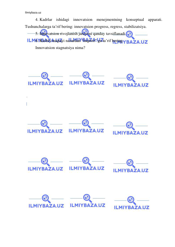 Ilmiybaza.uz 
 
4. Kadrlar ishidagi innovatsion menejmentning konseptual apparati. 
Tushunchalarga ta’rif bering: innovatsion progress, regress, stabilizatsiya.  
5. Innovatsion rivojlanish jarayoni qanday tavsiflanadi.  
6. Kasbiy nuqtayi nazardan “inqiroz” ga ta’rif bering.  
Innovatsion stagnatsiya nima? 
