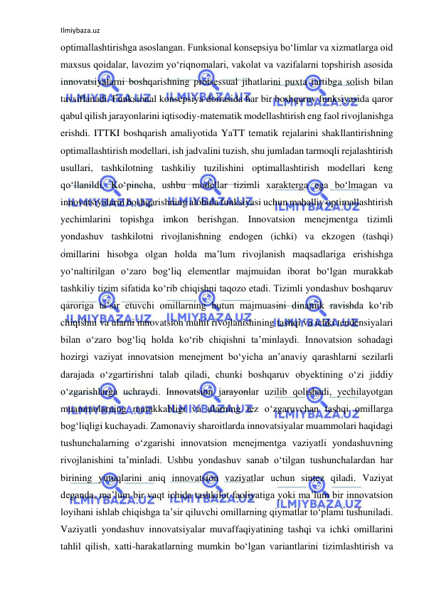 Ilmiybaza.uz 
 
optimallashtirishga asoslangan. Funksional konsepsiya bo‘limlar va xizmatlarga oid 
maxsus qoidalar, lavozim yo‘riqnomalari, vakolat va vazifalarni topshirish asosida 
innovatsiyalarni boshqarishning protsessual jihatlarini puxta tartibga solish bilan 
tavsiflanadi. Funksional konsepsiya doirasida har bir boshqaruv funksiyasida qaror 
qabul qilish jarayonlarini iqtisodiy-matematik modellashtirish eng faol rivojlanishga 
erishdi. ITTKI boshqarish amaliyotida YaTT tematik rejalarini shakllantirishning 
optimallashtirish modellari, ish jadvalini tuzish, shu jumladan tarmoqli rejalashtirish 
usullari, tashkilotning tashkiliy tuzilishini optimallashtirish modellari keng 
qo‘llanildi. Ko‘pincha, ushbu modellar tizimli xarakterga ega bo‘lmagan va 
innovatsiyalarni boshqarishning alohida funksiyasi uchun mahalliy optimallashtirish 
yechimlarini topishga imkon berishgan. Innovatsion menejmentga tizimli 
yondashuv tashkilotni rivojlanishning endogen (ichki) va ekzogen (tashqi) 
omillarini hisobga olgan holda ma’lum rivojlanish maqsadlariga erishishga 
yo‘naltirilgan o‘zaro bog‘liq elementlar majmuidan iborat bo‘lgan murakkab 
tashkiliy tizim sifatida ko‘rib chiqishni taqozo etadi. Tizimli yondashuv boshqaruv 
qaroriga ta’sir etuvchi omillarning butun majmuasini dinamik ravishda ko‘rib 
chiqishni va ularni innovatsion muhit rivojlanishining tashqi va ichki tendensiyalari 
bilan o‘zaro bog‘liq holda ko‘rib chiqishni ta’minlaydi. Innovatsion sohadagi 
hozirgi vaziyat innovatsion menejment bo‘yicha an’anaviy qarashlarni sezilarli 
darajada o‘zgartirishni talab qiladi, chunki boshqaruv obyektining o‘zi jiddiy 
o‘zgarishlarga uchraydi. Innovatsion jarayonlar uzilib qolishadi, yechilayotgan 
muammolarning murakkabligi va ularning tez o‘zgaruvchan tashqi omillarga 
bog‘liqligi kuchayadi. Zamonaviy sharoitlarda innovatsiyalar muammolari haqidagi 
tushunchalarning o‘zgarishi innovatsion menejmentga vaziyatli yondashuvning 
rivojlanishini ta’minladi. Ushbu yondashuv sanab o‘tilgan tushunchalardan har 
birining yutuqlarini aniq innovatsion vaziyatlar uchun sintez qiladi. Vaziyat 
deganda, ma’lum bir vaqt ichida tashkilot faoliyatiga yoki ma’lum bir innovatsion 
loyihani ishlab chiqishga ta’sir qiluvchi omillarning qiymatlar to‘plami tushuniladi. 
Vaziyatli yondashuv innovatsiyalar muvaffaqiyatining tashqi va ichki omillarini 
tahlil qilish, xatti-harakatlarning mumkin bo‘lgan variantlarini tizimlashtirish va 
