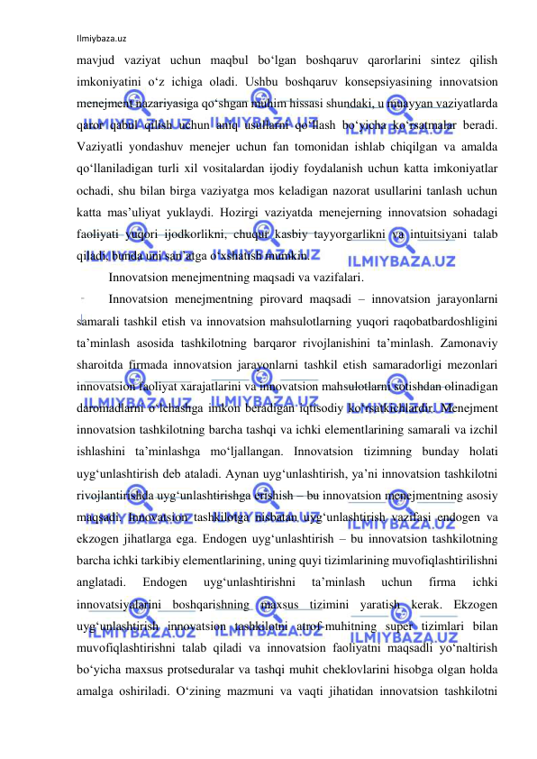 Ilmiybaza.uz 
 
mavjud vaziyat uchun maqbul bo‘lgan boshqaruv qarorlarini sintez qilish 
imkoniyatini o‘z ichiga oladi. Ushbu boshqaruv konsepsiyasining innovatsion 
menejment nazariyasiga qo‘shgan muhim hissasi shundaki, u muayyan vaziyatlarda 
qaror qabul qilish uchun aniq usullarni qo‘llash bo‘yicha ko‘rsatmalar beradi. 
Vaziyatli yondashuv menejer uchun fan tomonidan ishlab chiqilgan va amalda 
qo‘llaniladigan turli xil vositalardan ijodiy foydalanish uchun katta imkoniyatlar 
ochadi, shu bilan birga vaziyatga mos keladigan nazorat usullarini tanlash uchun 
katta mas’uliyat yuklaydi. Hozirgi vaziyatda menejerning innovatsion sohadagi 
faoliyati yuqori ijodkorlikni, chuqur kasbiy tayyorgarlikni va intuitsiyani talab 
qiladi, bunda uni san’atga o‘xshatish mumkin. 
Innovatsion menejmentning maqsadi va vazifalari. 
Innovatsion menejmentning pirovard maqsadi – innovatsion jarayonlarni 
samarali tashkil etish va innovatsion mahsulotlarning yuqori raqobatbardoshligini 
ta’minlash asosida tashkilotning barqaror rivojlanishini ta’minlash. Zamonaviy 
sharoitda firmada innovatsion jarayonlarni tashkil etish samaradorligi mezonlari 
innovatsion faoliyat xarajatlarini va innovatsion mahsulotlarni sotishdan olinadigan 
daromadlarni o‘lchashga imkon beradigan iqtisodiy ko‘rsatkichlardir. Menejment 
innovatsion tashkilotning barcha tashqi va ichki elementlarining samarali va izchil 
ishlashini ta’minlashga mo‘ljallangan. Innovatsion tizimning bunday holati 
uyg‘unlashtirish deb ataladi. Aynan uyg‘unlashtirish, ya’ni innovatsion tashkilotni 
rivojlantirishda uyg‘unlashtirishga erishish – bu innovatsion menejmentning asosiy 
maqsadi. Innovatsion tashkilotga nisbatan uyg‘unlashtirish vazifasi endogen va 
ekzogen jihatlarga ega. Endogen uyg‘unlashtirish – bu innovatsion tashkilotning 
barcha ichki tarkibiy elementlarining, uning quyi tizimlarining muvofiqlashtirilishni 
anglatadi. 
Endogen 
uyg‘unlashtirishni 
ta’minlash 
uchun 
firma 
ichki 
innovatsiyalarini boshqarishning maxsus tizimini yaratish kerak. Ekzogen 
uyg‘unlashtirish innovatsion tashkilotni atrof-muhitning super tizimlari bilan 
muvofiqlashtirishni talab qiladi va innovatsion faoliyatni maqsadli yo‘naltirish 
bo‘yicha maxsus protseduralar va tashqi muhit cheklovlarini hisobga olgan holda 
amalga oshiriladi. O‘zining mazmuni va vaqti jihatidan innovatsion tashkilotni 
