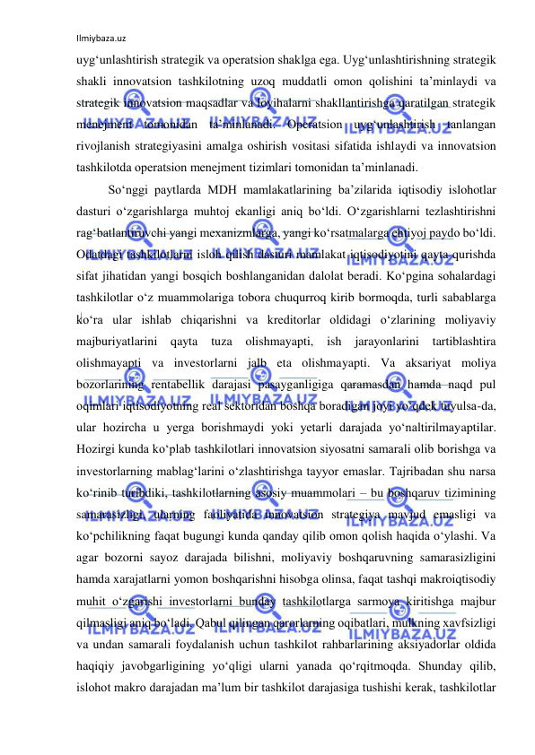 Ilmiybaza.uz 
 
uyg‘unlashtirish strategik va operatsion shaklga ega. Uyg‘unlashtirishning strategik 
shakli innovatsion tashkilotning uzoq muddatli omon qolishini ta’minlaydi va 
strategik innovatsion maqsadlar va loyihalarni shakllantirishga qaratilgan strategik 
menejment tomonidan ta’minlanadi. Operatsion uyg‘unlashtirish tanlangan 
rivojlanish strategiyasini amalga oshirish vositasi sifatida ishlaydi va innovatsion 
tashkilotda operatsion menejment tizimlari tomonidan ta’minlanadi. 
So‘nggi paytlarda MDH mamlakatlarining ba’zilarida iqtisodiy islohotlar 
dasturi o‘zgarishlarga muhtoj ekanligi aniq bo‘ldi. O‘zgarishlarni tezlashtirishni 
rag‘batlantiruvchi yangi mexanizmlarga, yangi ko‘rsatmalarga ehtiyoj paydo bo‘ldi. 
Odatdagi tashkilotlarni isloh qilish dasturi mamlakat iqtisodiyotini qayta qurishda 
sifat jihatidan yangi bosqich boshlanganidan dalolat beradi. Ko‘pgina sohalardagi 
tashkilotlar o‘z muammolariga tobora chuqurroq kirib bormoqda, turli sabablarga 
ko‘ra ular ishlab chiqarishni va kreditorlar oldidagi o‘zlarining moliyaviy 
majburiyatlarini qayta 
tuza 
olishmayapti, 
ish 
jarayonlarini 
tartiblashtira 
olishmayapti va investorlarni jalb eta olishmayapti. Va aksariyat moliya 
bozorlarining rentabellik darajasi pasayganligiga qaramasdan hamda naqd pul 
oqimlari iqtisodiyotning real sektoridan boshqa boradigan joyi yo‘qdek tuyulsa-da, 
ular hozircha u yerga borishmaydi yoki yetarli darajada yo‘naltirilmayaptilar. 
Hozirgi kunda ko‘plab tashkilotlari innovatsion siyosatni samarali olib borishga va 
investorlarning mablag‘larini o‘zlashtirishga tayyor emaslar. Tajribadan shu narsa 
ko‘rinib turibdiki, tashkilotlarning asosiy muammolari – bu boshqaruv tizimining 
samarasizligi, ularning faoliyatida innovatsion strategiya mavjud emasligi va 
ko‘pchilikning faqat bugungi kunda qanday qilib omon qolish haqida o‘ylashi. Va 
agar bozorni sayoz darajada bilishni, moliyaviy boshqaruvning samarasizligini 
hamda xarajatlarni yomon boshqarishni hisobga olinsa, faqat tashqi makroiqtisodiy 
muhit o‘zgarishi investorlarni bunday tashkilotlarga sarmoya kiritishga majbur 
qilmasligi aniq bo‘ladi. Qabul qilingan qarorlarning oqibatlari, mulkning xavfsizligi 
va undan samarali foydalanish uchun tashkilot rahbarlarining aksiyadorlar oldida 
haqiqiy javobgarligining yo‘qligi ularni yanada qo‘rqitmoqda. Shunday qilib, 
islohot makro darajadan ma’lum bir tashkilot darajasiga tushishi kerak, tashkilotlar 
