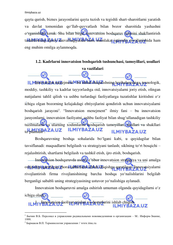 Ilmiybaza.uz 
 
qayta qurish, biznes jarayonlarini qayta tuzish va tegishli shart-sharoitlarni yaratish 
va davlat tomonidan qo‘llab-quvvatlash bilan bozor sharoitida yashashni 
o‘rganishlari kerak. Shu bilan birga, innovatsion boshqaruv tizimini shakllantirish 
tashkilotning tijoriy muvaffaqiyatida ham, mamlakat iqtisodiy rivojlanishida ham 
eng muhim omilga aylanmoqda. 
 
1.2. Kadrlarni innovatsion boshqarish tushunchasi, tamoyillari, usullari 
va vazifalari 
 
Innovatsion menejment – bu ishlab chiqarishning loyihalanishiga, texnologik, 
moddiy, tashkiliy va kadrlar tayyorlashga oid, innovatsiyalarni joriy etish, olingan 
natijalarni tahlil qilish va ushbu turlardagi faoliyatlarga tuzatishlar kiritishni o‘z 
ichiga olgan bozorning kelajakdagi ehtiyojlarini qondirish uchun innovatsiyalarni 
boshqarish jarayoni1. “Innovatsion menejment” ilmiy fani – bu innovatsion 
jarayonlarni, innovatsion faoliyatni, ushbu faoliyat bilan shug‘ullanadigan tashkiliy 
tuzilmalarni va ularning xodimlarini boshqarish tamoyillari, usullari va shakllari 
to‘plamidir2. 
Boshqaruvning boshqa sohalarida bo‘lgani kabi, u quyidagilar bilan 
tavsiflanadi: maqsadlarni belgilash va strategiyani tanlash; siklning to‘rt bosqichi – 
rejalashtirish, shartlarni belgilash va tashkil etish, ijro etish, boshqarish. 
Innovatsion boshqaruvda asosiy e’tibor innovatsion strategiya va uni amalga 
oshirishga qaratilgan chora-tadbirlarni ishlab chiqishga qaratilgan. Innovatsiyalarni 
rivojlantirish firma rivojlanishining barcha boshqa yo‘nalishlarini belgilab 
berganligi sababli uning strategiyasining ustuvor yo‘nalishiga aylanadi. 
Innovatsion boshqaruvni amalga oshirish umuman olganda quyidagilarni o‘z 
ichiga oladi: 
1. Innovatsion faoliyat rejalari va dasturlarini ishlab chiqish. 
                                                           
1 Бычин В.Б. Персонал в управлении радикальными нововведениями в организации – М.: Информ-Знание, 
1999. 
2 Бармаков В.П. Терминология управления // www.itmc.ru 
 
