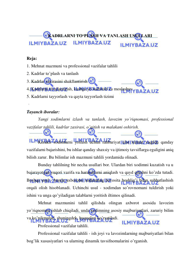  
 
 
 
KADRLARNI TO‘PLASH VA TANLASH USULLARI 
 
 
Reja: 
1. Mehnat mazmuni va professional vazifalar tahlili 
2. Kadrlar to’plash va tanlash  
3. Kadrlar zaxirasini shakllantirish 
4. Kadrlarni rivojlantirish, kasbga yo’naltirish va moslashuv 
5. Kadrlarni tayyorlash va qayta tayyorlash tizimi 
 
Tayanch iboralar:   
Yangi xodimlarni izlash va tanlash, lavozim yo’riqnomasi, professional 
vazifalar tahlili, kadrlar zaxirasi, o’qitish va malakani oshirish. 
 
Kerakli xodimlarni yollash uchun rahbariyat ular xizmat vaqtida qanday 
vazifalarni bajarishini, bu ishlar qanday shaxsiy va ijtimoiy tavsiflarga egaligini aniq 
bilish zarur. Bu bilimlar ish mazmuni tahlili yordamida olinadi. 
Bunday tahlilning bir necha usullari bor. Ulardan biri xodimni kuzatish va u 
bajarayotgan yuqori vazifa va harakatlarni aniqlash va qayd qilishni ko’zda tutadi. 
Boshqa usul - bunda axborotni xodimning bevosita boshlig’i bilan suhbatlashish 
orqali olish hisoblanadi. Uchinchi usul - xodimdan so’rovnomani tuldirish yoki 
ishini va unga qo’yiladigan talablarni yoritish iltimos qilinadi. 
Mehnat mazmunini tahlil qilishda olingan axborot asosida lavozim 
yo’riqnomasi ishlab chiqiladi, unda xodimning asosiy majburiyatlari, zaruriy bilim 
va ko’nikmalari, shuningdek, huquqlari ko’rsatiladi. 
Professional vazifalar tahlili. 
Professional vazifalar tahlili - ish joyi va lavozimlarning majburiyatlari bilan 
bog’lik xususiyatlari va ularning dinamik tavsifnomalarini o’rganish. 
