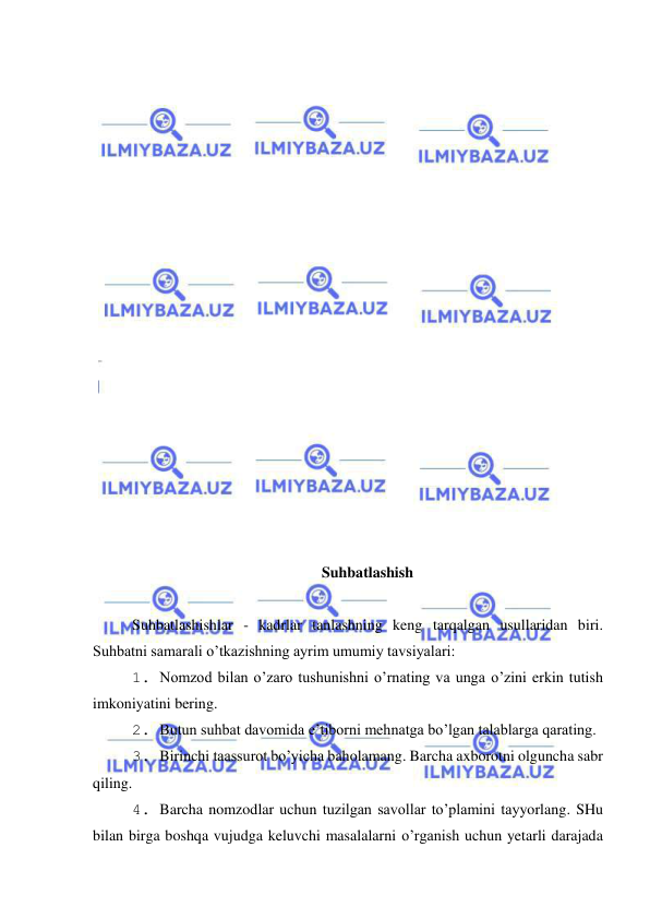  
 
 
 
 
 
 
 
 
 
 
 
 
 
 
 
 
 
 
 
 
Suhbatlashish 
 
Suhbatlashishlar - kadrlar tanlashning keng tarqalgan usullaridan biri. 
Suhbatni samarali o’tkazishning ayrim umumiy tavsiyalari: 
1. Nomzod bilan o’zaro tushunishni o’rnating va unga o’zini erkin tutish 
imkoniyatini bering. 
2. Butun suhbat davomida e’tiborni mehnatga bo’lgan talablarga qarating. 
3. Birinchi taassurot bo’yicha baholamang. Barcha axborotni olguncha sabr 
qiling. 
4. Barcha nomzodlar uchun tuzilgan savollar to’plamini tayyorlang. SHu 
bilan birga boshqa vujudga keluvchi masalalarni o’rganish uchun yetarli darajada 
