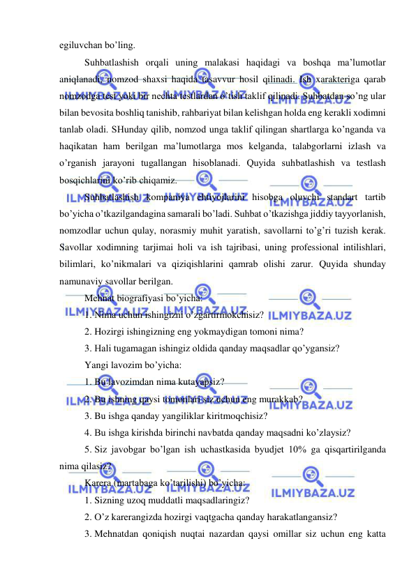  
 
egiluvchan bo’ling. 
Suhbatlashish orqali uning malakasi haqidagi va boshqa ma’lumotlar 
aniqlanadi, nomzod shaxsi haqida tasavvur hosil qilinadi. Ish xarakteriga qarab 
nomzodga test yoki bir nechta testlardan o’tish taklif qilinadi. Suhbatdan so’ng ular 
bilan bevosita boshliq tanishib, rahbariyat bilan kelishgan holda eng kerakli xodimni 
tanlab oladi. SHunday qilib, nomzod unga taklif qilingan shartlarga ko’nganda va 
haqikatan ham berilgan ma’lumotlarga mos kelganda, talabgorlarni izlash va 
o’rganish jarayoni tugallangan hisoblanadi. Quyida suhbatlashish va testlash 
bosqichlarini ko’rib chiqamiz. 
Suhbatlashish kompaniya ehtiyojlarini hisobga oluvchi standart tartib 
bo’yicha o’tkazilgandagina samarali bo’ladi. Suhbat o’tkazishga jiddiy tayyorlanish, 
nomzodlar uchun qulay, norasmiy muhit yaratish, savollarni to’g’ri tuzish kerak. 
Savollar xodimning tarjimai holi va ish tajribasi, uning professional intilishlari, 
bilimlari, ko’nikmalari va qiziqishlarini qamrab olishi zarur. Quyida shunday 
namunaviy savollar berilgan. 
Mehnat biografiyasi bo’yicha: 
1.  Nima uchun ishingizni o’zgartirmokchisiz? 
2.  Hozirgi ishingizning eng yokmaydigan tomoni nima? 
3.  Hali tugamagan ishingiz oldida qanday maqsadlar qo’ygansiz? 
Yangi lavozim bo’yicha: 
1.  Bu lavozimdan nima kutayapsiz? 
2.  Bu ishning qaysi tomonlari siz uchun eng murakkab? 
3.  Bu ishga qanday yangiliklar kiritmoqchisiz? 
4.  Bu ishga kirishda birinchi navbatda qanday maqsadni ko’zlaysiz? 
5.  Siz javobgar bo’lgan ish uchastkasida byudjet 10% ga qisqartirilganda 
nima qilasiz? 
Karera (martabaga ko’tarilishi) bo’yicha: 
1.  Sizning uzoq muddatli maqsadlaringiz? 
2.  O’z karerangizda hozirgi vaqtgacha qanday harakatlangansiz? 
3.  Mehnatdan qoniqish nuqtai nazardan qaysi omillar siz uchun eng katta 
