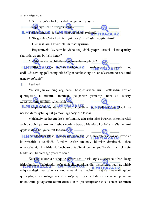  
 
ahamiyatga ega? 
4.  Xizmat bo’yicha ko’tarilishini qachon kutasiz? 
Kompaniya uchun «to’g’ri kelish» 
1.  Siz o’zingizni do’stona kishi deb hisoblaysizmi? 
2.  Siz guruh  o’yinchisimisiz yoki yolg’iz ishlashni yoqtirasizmi? 
3.  Hamkasblaringiz yutuklarini maqtaysizmi? 
4.  Buysunuvchi, lavozim bo’yicha teng kishi, yuqori turuvchi shaxs qanday 
sharoitlarga ega bo’lishi kerak? 
5.  «Qiyin» xizmatchi bilan qanday ishlamoqchisiz? 
6.  SHu lavozimga rag’bati bo’lgan, o’zini malakalirok deb hisoblovchi, 
endilikda sizning qo’l ostingizda bo’lgan hamkasbingiz bilan o’zaro munosabatlarni 
qanday ko’rasiz? 
Testlash. 
Yollash jarayonining eng baxsli bosqichlaridan biri - testlashdir. Testlar 
qobiliyatlar, bilimdonlik, intellekt, qiziqishlar, jismoniy ahvol va shaxsiy 
xususiyatlarni aniqlash uchun ishlatiladi. 
Kompaniyalar uchta asosiy usulni qo’llaydilar: malakaviy, psihologik va 
narkotiklarni qabul qilishga moyilligi bo’yicha testlar. 
Malakaviy testlar eng ko’p qo’llanilib, ular aniq ishni bajarish uchun kerakli 
alohida qobiliyatlarni aniqlashga yordam beradi. Masalan, kotibalar ma’lumotlarni 
qayta ishlash bo’yicha test topshiradilar. 
Psihologik testlash, odatda oldindan tuzilgan anketalarga yozma javoblar 
ko’rinishida o’tkaziladi. Bunday testlar umumiy bilimlar darajasini, ishga 
munosabatni, qiziqishlarni, boshqaruv faoliyati uchun qobiliyatlarni va shaxsiy 
fazilatlarni baholashga yordam beradi. 
Xususiy sektorda boshqa tekshiruv turi - narkologik ekspertiza tobora keng 
ishlatilmokda. Tadqiqotlar ko’rsatishicha, giyohvandlar hissasiga progullar, ishlab 
chiqarishdagi avariyalar va meditsina xizmati uchun xarajatlar narkotik qabul 
qilmaydigan xodimlarga nisbatan ko’proq to’g’ri keladi. Ortiqcha xarajatlar va 
unumdorlik pasayishini oldini olish uchun (bu xarajatlar sanoat uchun taxminan 
