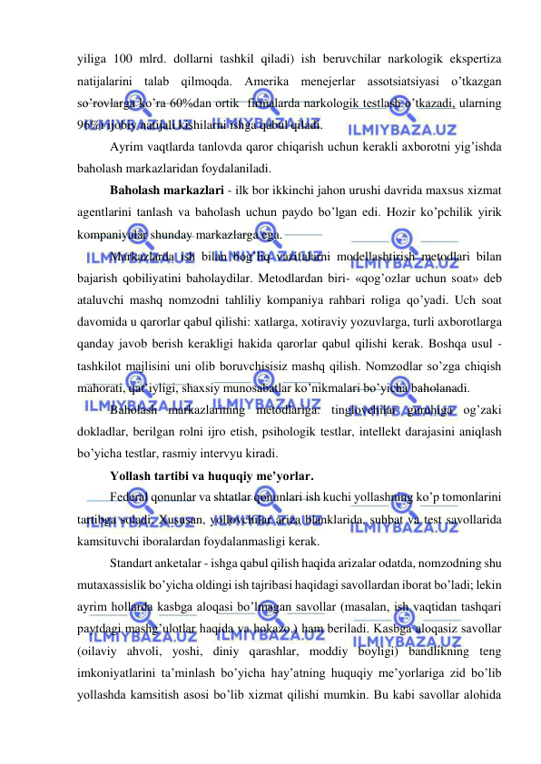  
 
yiliga 100 mlrd. dollarni tashkil qiladi) ish beruvchilar narkologik ekspertiza 
natijalarini talab qilmoqda. Amerika menejerlar assotsiatsiyasi o’tkazgan 
so’rovlarga ko’ra 60%dan ortik  firmalarda narkologik testlash o’tkazadi, ularning 
96%i ijobiy natijali kishilarni ishga qabul qiladi. 
Ayrim vaqtlarda tanlovda qaror chiqarish uchun kerakli axborotni yig’ishda 
baholash markazlaridan foydalaniladi. 
Baholash markazlari - ilk bor ikkinchi jahon urushi davrida maxsus xizmat 
agentlarini tanlash va baholash uchun paydo bo’lgan edi. Hozir ko’pchilik yirik 
kompaniyalar shunday markazlarga ega. 
Markazlarda ish bilan bog’liq vazifalarni modellashtirish metodlari bilan 
bajarish qobiliyatini baholaydilar. Metodlardan biri- «qog’ozlar uchun soat» deb 
ataluvchi mashq nomzodni tahliliy kompaniya rahbari roliga qo’yadi. Uch soat 
davomida u qarorlar qabul qilishi: xatlarga, xotiraviy yozuvlarga, turli axborotlarga 
qanday javob berish kerakligi hakida qarorlar qabul qilishi kerak. Boshqa usul - 
tashkilot majlisini uni olib boruvchisisiz mashq qilish. Nomzodlar so’zga chiqish 
mahorati, qat’iyligi, shaxsiy munosabatlar ko’nikmalari bo’yicha baholanadi. 
Baholash markazlarining metodlariga: tinglovchilar guruhiga og’zaki 
dokladlar, berilgan rolni ijro etish, psihologik testlar, intellekt darajasini aniqlash 
bo’yicha testlar, rasmiy intervyu kiradi. 
Yollash tartibi va huquqiy me’yorlar. 
Federal qonunlar va shtatlar qonunlari ish kuchi yollashning ko’p tomonlarini 
tartibga soladi. Xususan, yollovchilar ariza blanklarida, suhbat va test savollarida 
kamsituvchi iboralardan foydalanmasligi kerak. 
Standart anketalar - ishga qabul qilish haqida arizalar odatda, nomzodning shu 
mutaxassislik bo’yicha oldingi ish tajribasi haqidagi savollardan iborat bo’ladi; lekin 
ayrim hollarda kasbga aloqasi bo’lmagan savollar (masalan, ish vaqtidan tashqari 
paytdagi mashg’ulotlar haqida va hokazo.) ham beriladi. Kasbga aloqasiz savollar 
(oilaviy ahvoli, yoshi, diniy qarashlar, moddiy boyligi) bandlikning teng 
imkoniyatlarini ta’minlash bo’yicha hay’atning huquqiy me’yorlariga zid bo’lib 
yollashda kamsitish asosi bo’lib xizmat qilishi mumkin. Bu kabi savollar alohida 
