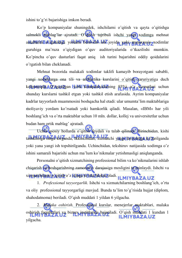  
 
ishini to’g’ri bajarishiga imkon beradi.  
Ko’p kompaniyalar shuningdek, ishchilarni o’qitish va qayta o’qitishga 
salmokli mablag’lar ajratadi. O’qitish tajribali ishchi yangi xodimga mehnat 
amallarini o’rgatishga yordam beruvchi ish joyida yoki mutaxassis xodimlar 
guruhiga ma’ruza o’qiydigan o’quv auditoriyalarida o’tkazilishi mumkin. 
Ko’pincha o’quv dasturlari faqat aniq  ish turini bajarishni oddiy qoidalarini 
o’rgatish bilan cheklanadi.  
Mehnat bozorida malakali xodimlar taklifi kamayib borayotgani sababli, 
yangi xodimlarga ona tili va arifmetika kurslarini o’qitish zaruriyatiga duch 
kelinmoqda. O’rganilgan yirik kompaniyalarning 93%i o’z xizmatlari uchun 
shunday kurslarni tashkil etgan yoki tashkil etish arafasida. Ayrim kompaniyalar 
kadrlar tayyorlash muammosini boshqacha hal etadi: ular umumta’lim maktablariga 
moliyaviy yordam ko’rsatadi yoki hamkorlik qiladi. Masalan, «IBM» har yili 
boshlang’ich va o’rta maktablar uchun 10 mln. dollar, kollej va universitetlar uchun 
budan ham ortik mablag’ ajratadi. 
Uchta asosiy hollarda o’qitish foydali va talab qilinadi. Birinchidan, kishi 
tashkilotga ishga kirganda, Ikkinchidan, xizmatchi yangi lavozimga ko’tarilganda 
yoki yana yangi ish topshirilganda. Uchinchidan, tekshiruv natijasida xodimga o’z 
ishini samarali bajarishi uchun ma’lum ko’nikmalar yetishmasligi aniqlanganda. 
Personalni o’qitish xizmatchining professional bilim va ko’nikmalarini ishlab 
chiqarish va boshqarishning zamonaviy darajasiga mosligini ta’minlaydi. Ishchi va 
xizmatchilarni o’qitish o’z ichiga to’rtta blokni oladi. 
1. Professional tayyorgarlik. Ishchi va xizmatchilarning boshlang’ich, o’rta 
va oliy  professional tayyorgarligi mavjud. Bunda ta’lim to’g’risida hujjat (diplom, 
shahodatnoma) beriladi. O’qish muddati 1 yildan 6 yilgacha. 
2. Malaka oshirish. Professional kurslar, menejerlar maktablari, malaka 
oshirish faqultetlari va biznes institlarida bajariladi. O’qish muddati 1 kundan 1 
yilgacha. 
