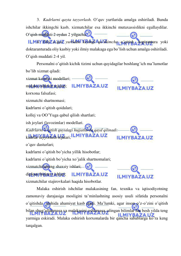  
 
3. Kadrlarni qayta tayyorlash. O’quv yurtlarida amalga oshiriladi. Bunda 
ishchilar ikkingchi kasb, xizmatchilar esa ikkinchi mutaxassislikni egallaydilar. 
O’qish muddati 2 oydan 2 yilgacha. 
4. Oliy o’quv yurtidan keyingi qo’shimcha o’qitish. Aspirantura yoki 
doktaranturada oliy kasbiy yoki ilmiy malakaga ega bo’lish uchun amalga oshiriladi. 
O’qish muddati 2-4 yil. 
Personalni o’qitish kichik tizimi uchun quyidagilar boshlang’ich ma’lumotlar 
bo’lib xizmat qiladi: 
xizmat karerasi modellari; 
malaka oshirish rejalari; 
korxona falsafasi; 
xizmatchi shartnomasi; 
kadrlarni o’qitish qoidalari; 
kollej va OO’Yuga qabul qilish shartlari; 
ish joylari (lavozimlar) modellari. 
Kadrlarni o’qitish quyidagi hujjatlarda qayd qilinadi: 
kadrlar tayyorlash rejalari; 
o’quv dasturlari; 
kadrlarni o’qitish bo’yicha yillik hisobotlar; 
kadrlarni o’qitish bo’yicha xo’jalik shartnomalari; 
xizmatchilarning shaxsiy ishlari; 
diplom (bitiruv) ishlari; 
xizmatchilar stajirovkalari haqida hisobotlar. 
Malaka oshirish ishchilar malakasining fan, texnika va iqtisodiyotning 
zamonaviy darajasiga mosligini ta’minlashning asosiy usuli sifatida personalni 
o’qitishda  alohida ahamiyat kasb etadi. Ma’lumki, agar inson o’z-o’zini o’qitish 
bilan shug’ullanmasa va malakasini oshirmasa, olingan bilimlar har besh yilda teng 
yarmiga eskiradi. Malaka oshirish korxonalarda bir qancha sabablarga ko’ra keng 
tarqalgan. 
