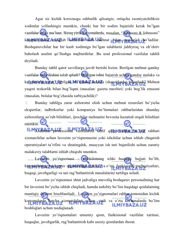  
 
Agar siz kichik korxonaga rahbarlik qilsangiz, ortiqcha rasmiyatchiliksiz 
xodimlar yollashingiz mumkin, chunki har bir xodim bajarishi kerak bo’lgan 
vazifalar sizga ma’lum. Biroq yirik korxonalarda, masalan, “Johnsons & Johnsons” 
kompaniyasida minglab xodimlar turli mehnat bilan mashg’ul bo’ladilar. 
Boshqaruvchilar har bir kasb xodimiga bo’lgan talablarni jiddiyroq va ob’ektiv 
baholash usulini qo’llashga majburdirlar. Bu usul professional vazifalar tahlili 
deyiladi. 
Bunday tahlil qator savollarga javob berishi lozim. Berilgan mehnat qanday 
vazifalar bajarilishini talab qiladi? Berilgan ishni bajarish uchun qanday malaka va 
ko’nikmalar zarur? Berilgan ish qanday holatda (sharoitlarda) bajariladi? Mehnat 
yuqori tezkorlik bilan bog’liqmi (masalan: gazeta muxbiri) yoki bog’lik emasmi 
(masalan, bolalar bog’chasida tarbiyachilik)? 
Bunday tahlilga zarur axborotni olish uchun mehnat resurslari bo’yicha 
ekspertlar, tadbirkorlar yoki kompaniya bo’linmalari rahbarlaridan shunday 
axborotlarni so’rab bilishlari, ijrochilar mehnatini bevosita kuzatish orqali bilishlari 
mumkin. 
Xodimlar professional vazifalarini tahlil qilib, kadrlar bo’limi rahbari 
xizmatchilar uchun lavozim yo’riqnomasini yoki ishchilar uchun ishlab chiqarish 
operatsiyalari ta’rifini va shuningdek, muayyan ish turi bajarilishi uchun zaruriy 
malakaviy talablarni ishlab chiqishi mumkin. 
Lavozim yo’riqnomasi – tashkilotning ichki huquqiy hujjati bo’lib, 
hizmatchining boshqaruv apparatidagi vazifasi va o’rni, funktsional majburiyatlari, 
huquqi, javobgarligi va uni rag’batlantirish masalalarini tartibga soladi. 
Lavozim yo’riqnomasi shtat jadvaliga muvofiq boshqaruv personalining har 
bir lavozimi bo’yicha ishlab chiqiladi, hamda tarkibiy bo’lim haqidagi qoidalarning 
mantiqiy davomi hisoblaniladi.  Lavozim yo’riqnomalari rahbar tomonidan kichik 
korxonalarda barcha xizmatchilari uchun, yirik va o’rta korxonalarda bo’lim 
boshliqlari uchun tasdiqlanadi. 
Lavozim yo’riqnomalari umumiy qism, funktsional vazifalar xaritasi, 
huquqlar, javobgarlik, rag’batlantirish kabi asosiy qismlardan iborat.  
