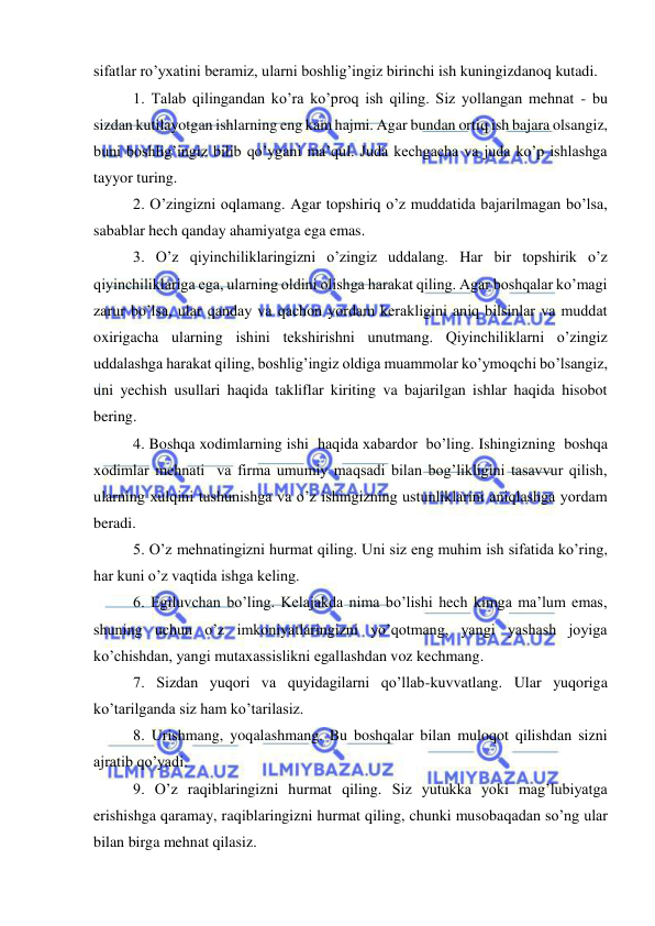  
 
sifatlar ro’yxatini beramiz, ularni boshlig’ingiz birinchi ish kuningizdanoq kutadi.  
1. Talab qilingandan ko’ra ko’proq ish qiling. Siz yollangan mehnat - bu 
sizdan kutilayotgan ishlarning eng kam hajmi. Agar bundan ortiq ish bajara olsangiz, 
buni boshlig’ingiz bilib qo’ygani ma’qul. Juda kechgacha va juda ko’p ishlashga 
tayyor turing.  
2. O’zingizni oqlamang. Agar topshiriq o’z muddatida bajarilmagan bo’lsa, 
sabablar hech qanday ahamiyatga ega emas.  
3. O’z qiyinchiliklaringizni o’zingiz uddalang. Har bir topshirik o’z 
qiyinchiliklariga ega, ularning oldini olishga harakat qiling. Agar boshqalar ko’magi 
zarur bo’lsa, ular qanday va qachon yordam kerakligini aniq bilsinlar va muddat 
oxirigacha ularning ishini tekshirishni unutmang. Qiyinchiliklarni o’zingiz 
uddalashga harakat qiling, boshlig’ingiz oldiga muammolar ko’ymoqchi bo’lsangiz, 
uni yechish usullari haqida takliflar kiriting va bajarilgan ishlar haqida hisobot 
bering.  
4. Boshqa xodimlarning ishi  haqida xabardor  bo’ling. Ishingizning  boshqa 
xodimlar mehnati  va firma umumiy maqsadi bilan bog’likligini tasavvur qilish, 
ularning xulqini tushunishga va o’z ishingizning ustunliklarini aniqlashga yordam 
beradi.  
5. O’z mehnatingizni hurmat qiling. Uni siz eng muhim ish sifatida ko’ring, 
har kuni o’z vaqtida ishga keling.  
6. Egiluvchan bo’ling. Kelajakda nima bo’lishi hech kimga ma’lum emas, 
shuning uchun o’z imkoniyatlaringizni yo’qotmang, yangi yashash joyiga 
ko’chishdan, yangi mutaxassislikni egallashdan voz kechmang.   
7. Sizdan yuqori va quyidagilarni qo’llab-kuvvatlang. Ular yuqoriga 
ko’tarilganda siz ham ko’tarilasiz.  
8. Urishmang, yoqalashmang. Bu boshqalar bilan muloqot qilishdan sizni 
ajratib qo’yadi.  
9. O’z raqiblaringizni hurmat qiling. Siz yutukka yoki mag’lubiyatga 
erishishga qaramay, raqiblaringizni hurmat qiling, chunki musobaqadan so’ng ular 
bilan birga mehnat qilasiz.  
