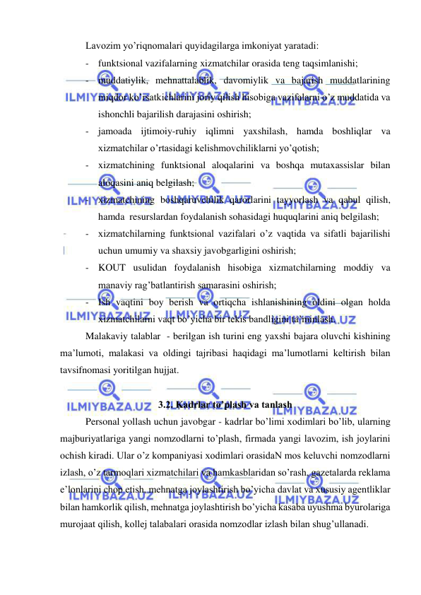  
 
Lavozim yo’riqnomalari quyidagilarga imkoniyat yaratadi: 
- funktsional vazifalarning xizmatchilar orasida teng taqsimlanishi; 
- muddatiylik, mehnattalablik, davomiylik va bajarish muddatlarining 
miqdor ko’rsatkichlarini joriy qilish hisobiga vazifalarni o’z muddatida va 
ishonchli bajarilish darajasini oshirish; 
- jamoada ijtimoiy-ruhiy iqlimni yaxshilash, hamda boshliqlar va 
xizmatchilar o’rtasidagi kelishmovchiliklarni yo’qotish; 
- xizmatchining funktsional aloqalarini va boshqa mutaxassislar bilan 
aloqasini aniq belgilash;  
- xizmatchining boshqaruvchilik qarorlarini tayyorlash va qabul qilish, 
hamda  resurslardan foydalanish sohasidagi huquqlarini aniq belgilash;  
- xizmatchilarning funktsional vazifalari o’z vaqtida va sifatli bajarilishi 
uchun umumiy va shaxsiy javobgarligini oshirish; 
- KOUT usulidan foydalanish hisobiga xizmatchilarning moddiy va 
manaviy rag’batlantirish samarasini oshirish; 
- Ish vaqtini boy berish va ortiqcha ishlanishining oldini olgan holda 
xizmatchilarni vaqt bo’yicha bir tekis bandligini ta’minlash. 
Malakaviy talablar  - berilgan ish turini eng yaxshi bajara oluvchi kishining 
ma’lumoti, malakasi va oldingi tajribasi haqidagi ma’lumotlarni keltirish bilan 
tavsifnomasi yoritilgan hujjat. 
 
3.2. Kadrlar to’plash va tanlash  
Personal yollash uchun javobgar - kadrlar bo’limi xodimlari bo’lib, ularning 
majburiyatlariga yangi nomzodlarni to’plash, firmada yangi lavozim, ish joylarini 
ochish kiradi. Ular o’z kompaniyasi xodimlari orasidaN mos keluvchi nomzodlarni 
izlash, o’z tarmoqlari xizmatchilari va hamkasblaridan so’rash, gazetalarda reklama 
e’lonlarini chop etish, mehnatga joylashtirish bo’yicha davlat va xususiy agentliklar 
bilan hamkorlik qilish, mehnatga joylashtirish bo’yicha kasaba uyushma byurolariga 
murojaat qilish, kollej talabalari orasida nomzodlar izlash bilan shug’ullanadi. 
