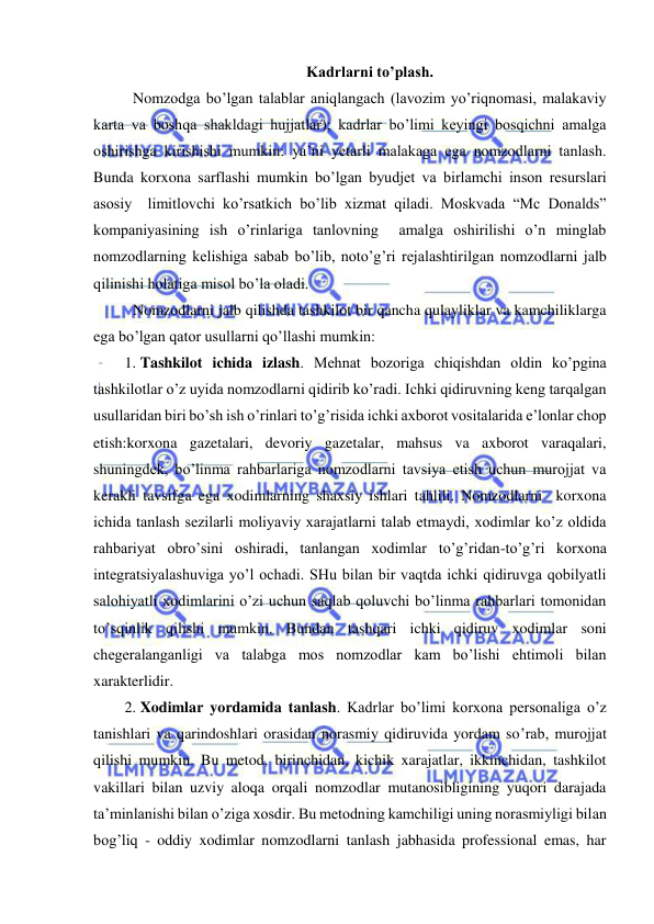  
 
Kadrlarni to’plash. 
Nomzodga bo’lgan talablar aniqlangach (lavozim yo’riqnomasi, malakaviy 
karta va boshqa shakldagi hujjatlar); kadrlar bo’limi keyingi bosqichni amalga 
oshirishga kirishishi mumkin: ya’ni yetarli malakaga ega nomzodlarni tanlash. 
Bunda korxona sarflashi mumkin bo’lgan byudjet va birlamchi inson resurslari 
asosiy  limitlovchi ko’rsatkich bo’lib xizmat qiladi. Moskvada “Mc Donalds” 
kompaniyasining ish o’rinlariga tanlovning  amalga oshirilishi o’n minglab 
nomzodlarning kelishiga sabab bo’lib, noto’g’ri rejalashtirilgan nomzodlarni jalb 
qilinishi holatiga misol bo’la oladi.  
Nomzodlarni jalb qilishda tashkilot bir qancha qulayliklar va kamchiliklarga 
ega bo’lgan qator usullarni qo’llashi mumkin: 
1. Tashkilot ichida izlash. Mehnat bozoriga chiqishdan oldin ko’pgina 
tashkilotlar o’z uyida nomzodlarni qidirib ko’radi. Ichki qidiruvning keng tarqalgan 
usullaridan biri bo’sh ish o’rinlari to’g’risida ichki axborot vositalarida e’lonlar chop 
etish:korxona gazetalari, devoriy gazetalar, mahsus va axborot varaqalari, 
shuningdek, bo’linma rahbarlariga nomzodlarni tavsiya etish uchun murojjat va 
kerakli tavsifga ega xodimlarning shaxsiy ishlari tahlili. Nomzodlarni  korxona 
ichida tanlash sezilarli moliyaviy xarajatlarni talab etmaydi, xodimlar ko’z oldida 
rahbariyat obro’sini oshiradi, tanlangan xodimlar to’g’ridan-to’g’ri korxona 
integratsiyalashuviga yo’l ochadi. SHu bilan bir vaqtda ichki qidiruvga qobilyatli 
salohiyatli xodimlarini o’zi uchun saqlab qoluvchi bo’linma rahbarlari tomonidan 
to’sqinlik qilishi mumkin. Bundan tashqari ichki qidiruv xodimlar soni 
chegeralanganligi va talabga mos nomzodlar kam bo’lishi ehtimoli bilan 
xarakterlidir. 
2. Xodimlar yordamida tanlash. Kadrlar bo’limi korxona personaliga o’z 
tanishlari va qarindoshlari orasidan norasmiy qidiruvida yordam so’rab, murojjat 
qilishi mumkin. Bu metod, birinchidan, kichik xarajatlar, ikkinchidan, tashkilot 
vakillari bilan uzviy aloqa orqali nomzodlar mutanosibligining yuqori darajada 
ta’minlanishi bilan o’ziga xosdir. Bu metodning kamchiligi uning norasmiyligi bilan 
bog’liq - oddiy xodimlar nomzodlarni tanlash jabhasida professional emas, har 
