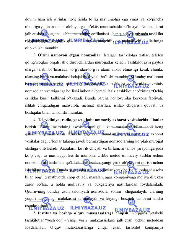  
 
doyim ham ish o’rinlari to’g’risida to’liq ma’lumotga ega emas va ko’pincha 
o’zlariga yaqin insonlar salohiyatiga ob’ektiv munosabatda bo’lmaydi. Nomzodlarni 
jalb etishda faqatgina ushbu metodning qo’llanishi - har qanday jamiyatda tashkilot 
rivojlanishiga to’sqinlik qilluvchi urug’-aymoqchilik va mahalliychilik illatlariga 
olib kelishi mumkin. 
3. O’zini namoyon etgan nomzodlar. Istalgan tashkilotga xatlar, telefon 
qo’ng’iroqlari orqali ish qidiruvchilardan murojjatlar keladi. Tashkilot ayni paytda 
ularga talabi bo’lmasada, to’g’ridan-to’g’ri ularni inkor etmasligi kerak chunki, 
ularning bilim va malakasi kelajakda foydali bo’lishi mumkin. SHunday ma’lumot 
bazasini ushlab turish qimmatga tushmaydi va tashkilot qo’l ostida taxminiy 
nomzodlar rezerviga ega bo’lishi imkonini beradi. Ba’zi tashkilotlar o’zining “Ochiq 
eshiklar kuni” tadbirini o’tkazadi. Bunda barcha hohlovchilar korxona faoliyati, 
ishlab chiqaradigan mahsuloti, mehnat shartlari, ishlab chiqarish quvvati va 
boshqalar bilan tanishishi mumkin. 
4. Televidiniya, radio, gazeta kabi ommaviy axborot vositalarida e’lonlar 
berish. Ushbu metodning asosiy ustunligi – kam xarajatlar bilan aholi keng 
qatlamini qamrab olish. Kamchiligigi esa  shundan iboratki, ommaviy axborot 
vositalaridagi e’lonlar talabga javob bermaydigan nomzodlarning ko’plab murojjat 
etishiga olib keladi. Arizalarni ko’rib chiqish va birlamchi tanlov jarayoniga juda 
ko’p vaqt va mashaqqat ketishi mumkin. Ushbu metod ommaviy kasblar uchun 
nomzodlarni  tanlashda qo’l keladi, masalan, yangi yirik ob’ektlarni qurish uchun  
ishchilarni yollash. Bunda qaysi soha uchun xodimlar kerak bo’lsa, e’lonlar shu soha 
bilan bog’liq matbuotda chop etiladi, masalan, agar kompaniyaga moliya direktor 
zarur bo’lsa, u holda moliyaviy va buxgateriya nashrlaridan foydalaniladi. 
Qidiruvning bunday usuli salohiyatli nomzodlar sonini  chegaralaydi, ularning 
yuqori darajadagi malakasini ta’minlaydi va keyingi bosqich tanlovini ancha 
osonlashtiradi. 
5. Institut va boshqa o’quv muassasalariga chiqish. Ko’pgina yetakchi 
tashkilotlar “yosh qon”- yangi, yosh  mutaxassislarni jalb etish  uchun metoddan 
foydalanadi. 
O’quv 
mutaxassislariga 
chiqar 
ekan, 
tashkilot 
kompaniya 
