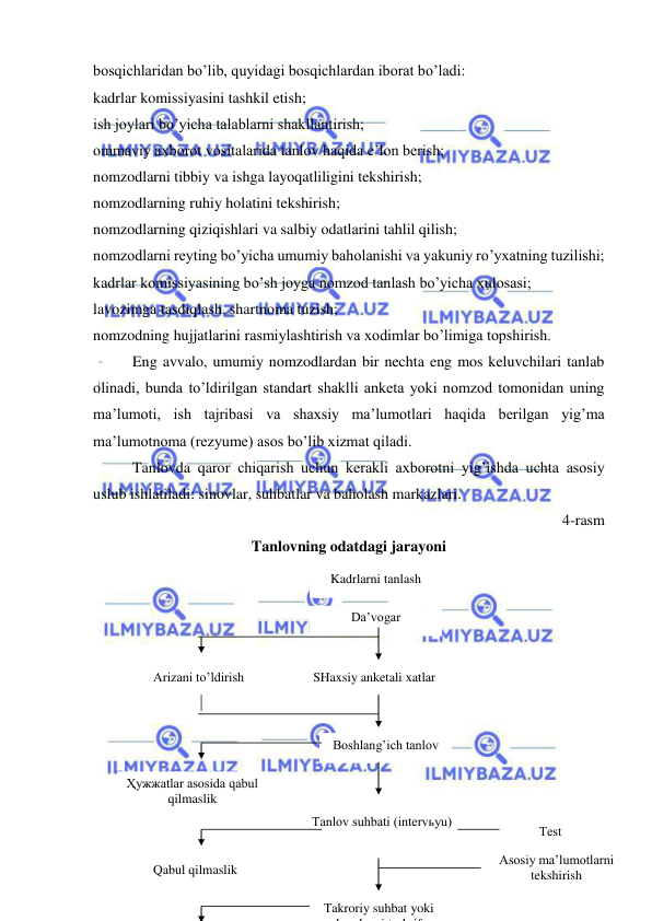  
 
bosqichlaridan bo’lib, quyidagi bosqichlardan iborat bo’ladi: 
kadrlar komissiyasini tashkil etish; 
ish joylari bo’yicha talablarni shakllantirish; 
ommaviy axborot vositalarida tanlov haqida e’lon berish; 
nomzodlarni tibbiy va ishga layoqatliligini tekshirish; 
nomzodlarning ruhiy holatini tekshirish; 
nomzodlarning qiziqishlari va salbiy odatlarini tahlil qilish; 
nomzodlarni reyting bo’yicha umumiy baholanishi va yakuniy ro’yxatning tuzilishi; 
kadrlar komissiyasining bo’sh joyga nomzod tanlash bo’yicha xulosasi; 
lavozimga tasdiqlash, shartnoma tuzish; 
nomzodning hujjatlarini rasmiylashtirish va xodimlar bo’limiga topshirish.   
Eng avvalo, umumiy nomzodlardan bir nechta eng mos keluvchilari tanlab 
olinadi, bunda to’ldirilgan standart shaklli anketa yoki nomzod tomonidan uning 
ma’lumoti, ish tajribasi va shaxsiy ma’lumotlari haqida berilgan yig’ma 
ma’lumotnoma (rezyume) asos bo’lib xizmat qiladi. 
Tanlovda qaror chiqarish uchun kerakli axborotni yig’ishda uchta asosiy 
uslub ishlatiladi: sinovlar, suhbatlar va baholash markazlari. 
4-rasm 
Tanlovning odatdagi jarayoni 
 
 
 
 
 
 
 
 
 
 
 
Kadrlarni tanlash 
 
SHaxsiy anketali xatlar 
 
 
Arizani to’ldirish 
 
 
Tanlov suhbati (intervьyu) 
 
 
Boshlang’ich tanlov 
 
 
Тest 
 
 
Ҳужжatlar asosida qabul 
qilmaslik 
 
 
Takroriy suhbat yoki 
k
d
i t
h if
Asosiy ma’lumotlarni 
tekshirish 
 
 
Qabul qilmaslik 
 
 
Da’vogar 
 
 
