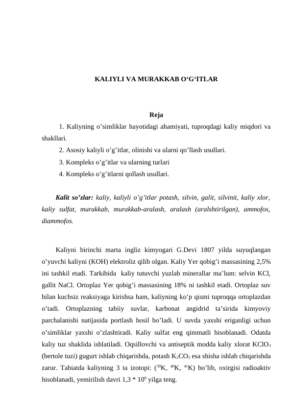 KALIYLI VA MURAKKAB O‘G‘ITLAR
Reja
1. Kaliyning o’simliklar hayotidagi ahamiyati, tuproqdagi kaliy miqdori va
shakllari.
2. Asosiy kaliyli o’g’itlar, olinishi va ularni qo’llash usullari.
3. Kompleks o’g’itlar va ularning turlari
4. Kompleks o’g’itlarni qollash usullari.
Kalit so’zlar: kaliy, kaliyli o’g’itlar potash, silvin, galit, silvinit, kaliy xlor,
kaliy  sulfat,  murakkab,  murakkab-aralash,  aralash  (aralshtirilgan),  ammofos,
diammofos.
Kaliyni  birinchi  marta  ingliz  kimyogari  G.Devi  1807  yilda  suyuqlangan
o’yuvchi kaliyni (KOH) elektroliz qilib olgan. Kaliy Yer qobig’i massasining 2,5%
ini tashkil etadi. Tarkibida  kaliy tutuvchi yuzlab minerallar ma’lum: selvin KCl,
gallit NaCl. Ortoplaz Yer qobig’i massasining 18% ni tashkil etadi. Ortoplaz suv
bilan kuchsiz reaksiyaga kirishsa ham, kaliyning ko’p qismi tuproqqa ortoplazdan
o’tadi.  Ortoplazning  tabiiy  suvlar,  karbonat  angidrid  ta’sirida  kimyoviy
parchalanishi natijasida portlash hosil bo’ladi. U suvda yaxshi eriganligi uchun
o’simliklar yaxshi o’zlashtiradi. Kaliy sulfat eng qimmatli hisoblanadi. Odatda
kaliy tuz shaklida ishlatiladi. Oqsillovchi va antiseptik modda kaliy xlorat KClO3
(bertole tuzi) gugurt ishlab chiqarishda, potash K2CO3 esa shisha ishlab chiqarishda
zarur. Tabiatda kaliyning 3 ta izotopi: (39K,  40K,  41K) bo’lib, oxirgisi radioaktiv
hisoblanadi, yemirilish davri 1,3 * 109 yilga teng.
