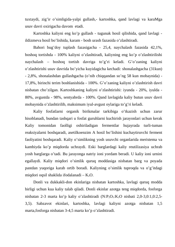 tuxtaydi, zig’ir o’simligida-yalpi gullash,- kartoshka, qand lavlagi va karaMga
usuv davri oxirigacha davom  etadi.
Kartoshka kaliyni eng ko’p gullash - tugunak hosil qilishida, qand lavlagi -
ildizmeva hosil bo’lishida, karam - bosh urash fazasida o’zlashtiradi.
Bahori  bug’doy  tuplash  fazasigacha  -  25,4,  naychalash  fazasida  42,1%,
boshoq tortishda - 100% kaliyni o’zlashtiradi, kaliyning eng ko’p o’zlashtirilishi
naychalash  –  boshoq  tortish  davriga  to’g’ri  keladi.  G’o’zaning  kaliyni
o’zlashtirishi usuv davrida bo’yicha kuyidagicha kechadi: shonalashgacha (31kun)
- 2,8%, shonalashdan gullashgacha (o’nib chiqqandan so’ng 58 kun mobaynida) -
17,8%, birinchi terim boshlanishida - 100%. G’o’zaning kaliyni o’zlashtirish davri
nisbatan cho’zilgan. Kartoshkaning kaliyni o’zlashtirishi: iyunda - 20%, iyulda -
80%, avgustda - 98%, sentyabrda - 100%. Qand lavlagida kaliy butun usuv davri
mobaynida o’zlashtirilib, maksimum iyul-avgust oylariga to’g’ri keladi.
Kaliy  fosfatlarni  organik  birikmalar  tarkibiga  o’tkazish  uchun  zarur
hisoblanadi, bundan tashqari u fosfat guruhlarni kuchirish jarayonlari uchun kerak
Kaliy  tomonidan  faolligi  oshiriladigan  fermentlar  hujayrada  turli-tuman
reaksiyalarni boshqaradi, asetilkoenzim A hosil bo’lishini kuchaytiruvchi ferment
faoliyatini boshqaradi. Kaliy o’simlikning yosh usuvchi organlarida meristema va
kambiyda ko’p miqdorda uchraydi. Eski barglardagi kaliy reutilizasiya uchrab
yosh barglarga o’tadi. Bu jarayonga natriy ioni yordam beradi. U kaliy ioni urnini
egallaydi.  Kaliy  miqdori  o’simlik  quruq  moddasiga  nisbatan  barg  va  poyada
pastdan yuqoriga karab ortib boradi. Kaliyning o’simlik tuproqda va o’g’itdagi
miqdori oqsil shaklida ifodalanadi – K2O.
Donli va dukkakli-don ekinlariga nisbatan kartoshka, lavlagi quruq modda
birligi uchun kua kaliy talab qiladi. Donli ekinlar azotga teng miqdorda, fosforga
nisbatan 2-3 marta ko’p kaliy o’zlashtiradi (N:P2O5:K2O nisbati 2,0-3,0:1,0:2,5-
3,5).  Sabzavot  ekinlari,  kartoshka,  lavlagi  kaliyni  azotga  nisbatan  1,5
marta,fosforga nisbatan 3-4,5 marta ko’p o’zlashtiradi.
