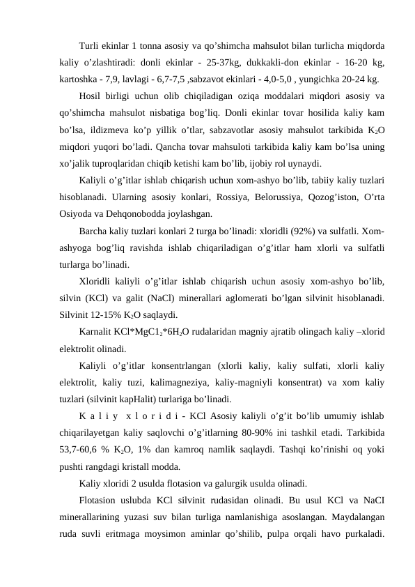 Turli ekinlar 1 tonna asosiy va qo’shimcha mahsulot bilan turlicha miqdorda
kaliy o’zlashtiradi:  donli ekinlar - 25-37kg, dukkakli-don ekinlar - 16-20 kg,
kartoshka - 7,9, lavlagi - 6,7-7,5 ,sabzavot ekinlari - 4,0-5,0 , yungichka 20-24 kg.
Hosil  birligi  uchun  olib chiqiladigan  oziqa moddalari  miqdori  asosiy  va
qo’shimcha mahsulot nisbatiga bog’liq. Donli ekinlar tovar hosilida kaliy kam
bo’lsa, ildizmeva ko’p yillik o’tlar, sabzavotlar asosiy mahsulot tarkibida K2O
miqdori yuqori bo’ladi. Qancha tovar mahsuloti tarkibida kaliy kam bo’lsa uning
xo’jalik tuproqlaridan chiqib ketishi kam bo’lib, ijobiy rol uynaydi.
Kaliyli o’g’itlar ishlab chiqarish uchun xom-ashyo bo’lib, tabiiy kaliy tuzlari
hisoblanadi. Ularning asosiy konlari, Rossiya, Belorussiya, Qozog’iston, O’rta
Osiyoda va Dehqonobodda joylashgan.
Barcha kaliy tuzlari konlari 2 turga bo’linadi: xloridli (92%) va sulfatli. Xom-
ashyoga bog’liq ravishda ishlab chiqariladigan o’g’itlar ham  xlorli va sulfatli
turlarga bo’linadi.
Xloridli kaliyli o’g’itlar ishlab chiqarish uchun asosiy xom-ashyo bo’lib,
silvin (KCl) va galit (NaCl) minerallari aglomerati bo’lgan silvinit hisoblanadi.
Silvinit 12-15% K2O saqlaydi. 
Karnalit KCl*MgC12*6H2O rudalaridan magniy ajratib olingach kaliy –xlorid
elektrolit olinadi.
Kaliyli  o’g’itlar  konsentrlangan  (xlorli  kaliy,  kaliy  sulfati,  xlorli  kaliy
elektrolit,  kaliy  tuzi,  kalimagneziya,  kaliy-magniyli  konsentrat)  va  xom  kaliy
tuzlari (silvinit kapHalit) turlariga bo’linadi.
K a l i y  x l o r i d i - KCl Asosiy kaliyli o’g’it bo’lib umumiy ishlab
chiqarilayetgan kaliy saqlovchi o’g’itlarning 80-90% ini tashkil etadi. Tarkibida
53,7-60,6 % K2O, 1% dan kamroq namlik saqlaydi. Tashqi ko’rinishi oq yoki
pushti rangdagi kristall modda.
Kaliy xloridi 2 usulda flotasion va galurgik usulda olinadi.
Flotasion  uslubda  KCl  silvinit  rudasidan  olinadi.  Bu  usul  KCl  va NaCI
minerallarining yuzasi suv bilan turliga namlanishiga asoslangan. Maydalangan
ruda suvli eritmaga moysimon aminlar qo’shilib, pulpa orqali havo purkaladi.
