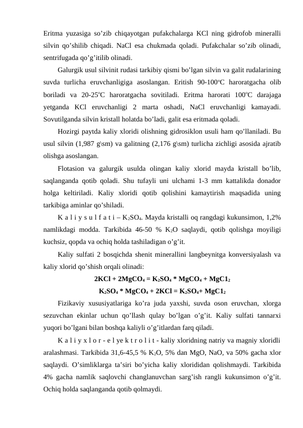 Eritma yuzasiga so’zib chiqayotgan pufakchalarga KCl ning gidrofob mineralli
silvin qo’shilib chiqadi. NaCl esa chukmada qoladi. Pufakchalar so’zib olinadi,
sentrifugada qo’g’itilib olinadi.
Galurgik usul silvinit rudasi tarkibiy qismi bo’lgan silvin va galit rudalarining
suvda  turlicha  eruvchanligiga  asoslangan.  Eritish  90-100oC  haroratgacha  olib
boriladi  va  20-25oC  haroratgacha  sovitiladi.  Eritma  harorati  100oC  darajaga
yetganda  KCl  eruvchanligi  2  marta  oshadi,  NaCl  eruvchanligi  kamayadi.
Sovutilganda silvin kristall holatda bo’ladi, galit esa eritmada qoladi.
Hozirgi paytda kaliy xloridi olishning gidrosiklon usuli ham qo’llaniladi. Bu
usul silvin (1,987 g\sm) va galitning (2,176 g\sm) turlicha zichligi asosida ajratib
olishga asoslangan.
Flotasion  va  galurgik  usulda  olingan  kaliy  xlorid  mayda  kristall  bo’lib,
saqlanganda qotib qoladi. Shu tufayli uni ulchami 1-3 mm kattalikda donador
holga  keltiriladi.  Kaliy  xloridi  qotib  qolishini  kamaytirish  maqsadida  uning
tarkibiga aminlar qo’shiladi.
K a l i y s u l f a t i – K2SO4. Mayda kristalli oq rangdagi kukunsimon, 1,2%
namlikdagi modda. Tarkibida 46-50 % K2O saqlaydi, qotib qolishga moyiligi
kuchsiz, qopda va ochiq holda tashiladigan o’g’it.
Kaliy sulfati 2 bosqichda shenit minerallini langbeynitga konversiyalash va
kaliy xlorid qo’shish orqali olinadi:
2KCl + 2MgCO4 = K2SO4 * MgCO4 + MgC12
K2SO4 * MgCO4 + 2KCl = K2SO4+ MgC12
Fizikaviy xususiyatlariga ko’ra juda yaxshi, suvda oson eruvchan, xlorga
sezuvchan  ekinlar  uchun qo’llash  qulay  bo’lgan  o’g’it. Kaliy  sulfati  tannarxi
yuqori bo’lgani bilan boshqa kaliyli o’g’itlardan farq qiladi.
K a l i y x l o r - e l ye k t r o l i t - kaliy xloridning natriy va magniy xloridli
aralashmasi. Tarkibida 31,6-45,5 % K2O, 5% dan MgO, NaO, va 50% gacha xlor
saqlaydi. O’simliklarga ta’siri bo’yicha kaliy xlorididan qolishmaydi. Tarkibida
4% gacha namlik saqlovchi changlanuvchan sarg’ish rangli kukunsimon o’g’it.
Ochiq holda saqlanganda qotib qolmaydi.

