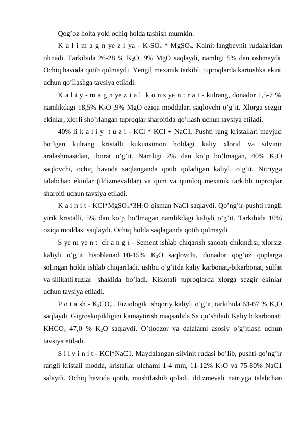 Qog’oz holta yoki ochiq holda tashish mumkin.
K a l i m a g n ye z i ya - K2SO4 * MgSO4. Kainit-langbeynit rudalaridan
olinadi. Tarkibida 26-28 % K2O, 9% MgO saqlaydi, namligi 5% dan oshmaydi.
Ochiq havoda qotib qolmaydi. Yengil mexanik tarkibli tuproqlarda kartoshka ekini
uchun qo’llashga tavsiya etiladi.
K a l i y - m a g n ye z i a l  k o n s ye n t r a t - kulrang, donador 1,5-7 %
namlikdagi 18,5% K2O ,9% MgO oziqa moddalari saqlovchi o’g’it. Xlorga sezgir
ekinlar, xlorli sho’rlangan tuproqlar sharoitida qo’llash uchun tavsiya etiladi.
40% li k a l i y  t u z i - KCl * KCl + NaC1. Pushti rang kristallari mavjud
bo’lgan  kulrang  kristalli  kukunsimon  holdagi  kaliy  xlorid  va  silvinit
aralashmasidan,  iborat  o’g’it.  Namligi  2%  dan  ko’p  bo’lmagan,  40%  K2O
saqlovchi,  ochiq  havoda  saqlanganda  qotib  qoladigan  kaliyli  o’g’it.  Nitriyga
talabchan ekinlar (ildizmevalilar) va qum va qumloq mexanik tarkibli tuproqlar
sharoiti uchun tavsiya etiladi.
K a i n i t - KCl*MgSO4*3H2O qisman NaCl saqlaydi. Qo’ng’ir-pushti rangli
yirik kristalli, 5% dan ko’p bo’lmagan namlikdagi kaliyli o’g’it. Tarkibida 10%
oziqa moddasi saqlaydi. Ochiq holda saqlaganda qotib qolmaydi.
S ye m ye n t  ch a n g i - Sement ishlab chiqarish sanoati chikindisi, xlorsiz
kaliyli  o’g’it  hisoblanadi.10-15%  K2O  saqlovchi,  donador  qog’oz  qoplarga
solingan holda ishlab chiqariladi. ushbu o’g’itda kaliy karbonat,-bikarbonat, sulfat
va silikatli tuzlar
shaklida  bo’ladi.  Kislotali  tuproqlarda  xlorga  sezgir  ekinlar
uchun tavsiya etiladi.
P o t a sh - K2CO3 . Fiziologik ishqoriy kaliyli o’g’it, tarkibida 63-67 % K2O
saqlaydi. Gigroskopikligini kamaytirish maqsadida Sa qo’shiladi Kaliy bikarbonati
KHCO3 47,0 % K2O saqlaydi. O’tloqzor va dalalarni asosiy o’g’itlash uchun
tavsiya etiladi.
S i l v i n i t - KCl*NaC1. Maydalangan silvinit rudasi bo’lib, pushti-qo’ng’ir
rangli kristall modda, kristallar ulchami 1-4 mm, 11-12% K2O va 75-80% NaC1
salaydi. Ochiq havoda qotib, mushtlashib qoladi, ildizmevali natriyga talabchan
