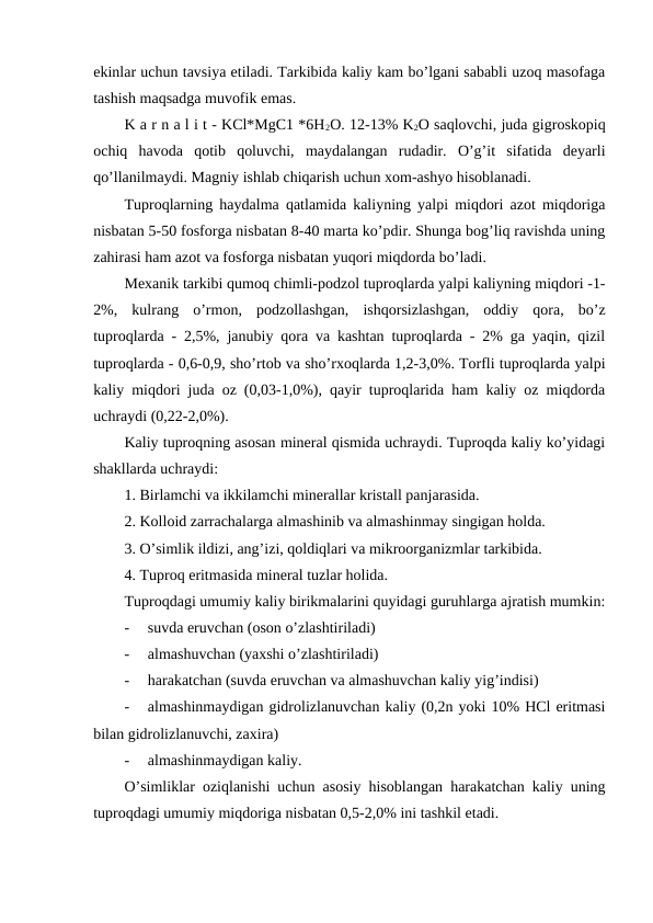ekinlar uchun tavsiya etiladi. Tarkibida kaliy kam bo’lgani sababli uzoq masofaga
tashish maqsadga muvofik emas.
K a r n a l i t - KCl*MgC1 *6H2O. 12-13% K2O saqlovchi, juda gigroskopiq
ochiq  havoda  qotib  qoluvchi,  maydalangan  rudadir.  O’g’it  sifatida  deyarli
qo’llanilmaydi. Magniy ishlab chiqarish uchun xom-ashyo hisoblanadi.
Tuproqlarning haydalma qatlamida kaliyning yalpi miqdori azot miqdoriga
nisbatan 5-50 fosforga nisbatan 8-40 marta ko’pdir. Shunga bog’liq ravishda uning
zahirasi ham azot va fosforga nisbatan yuqori miqdorda bo’ladi.
Mexanik tarkibi qumoq chimli-podzol tuproqlarda yalpi kaliyning miqdori -1-
2%,  kulrang  o’rmon,  podzollashgan,  ishqorsizlashgan,  oddiy  qora,  bo’z
tuproqlarda - 2,5%, janubiy qora va kashtan tuproqlarda - 2% ga yaqin, qizil
tuproqlarda - 0,6-0,9, sho’rtob va sho’rxoqlarda 1,2-3,0%. Torfli tuproqlarda yalpi
kaliy miqdori juda oz (0,03-1,0%), qayir tuproqlarida ham kaliy oz miqdorda
uchraydi (0,22-2,0%). 
Kaliy tuproqning asosan mineral qismida uchraydi. Tuproqda kaliy ko’yidagi
shakllarda uchraydi:
1. Birlamchi va ikkilamchi minerallar kristall panjarasida.
2. Kolloid zarrachalarga almashinib va almashinmay singigan holda.
3. O’simlik ildizi, ang’izi, qoldiqlari va mikroorganizmlar tarkibida.
4. Tuproq eritmasida mineral tuzlar holida.
Tuproqdagi umumiy kaliy birikmalarini quyidagi guruhlarga ajratish mumkin:
-
suvda eruvchan (oson o’zlashtiriladi)
-
almashuvchan (yaxshi o’zlashtiriladi)
-
harakatchan (suvda eruvchan va almashuvchan kaliy yig’indisi)
-
almashinmaydigan gidrolizlanuvchan kaliy (0,2n yoki 10% HCl eritmasi
bilan gidrolizlanuvchi, zaxira)
-
almashinmaydigan kaliy.
O’simliklar oziqlanishi uchun asosiy hisoblangan harakatchan kaliy uning
tuproqdagi umumiy miqdoriga nisbatan 0,5-2,0% ini tashkil etadi.
