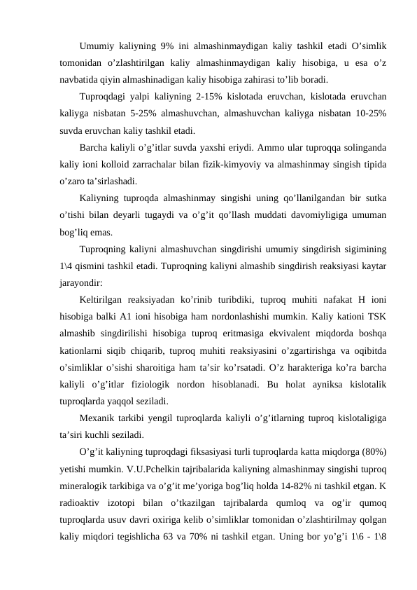 Umumiy kaliyning 9% ini almashinmaydigan kaliy tashkil etadi O’simlik
tomonidan  o’zlashtirilgan  kaliy  almashinmaydigan  kaliy  hisobiga,  u  esa  o’z
navbatida qiyin almashinadigan kaliy hisobiga zahirasi to’lib boradi.
Tuproqdagi yalpi kaliyning 2-15% kislotada eruvchan, kislotada eruvchan
kaliyga nisbatan 5-25% almashuvchan, almashuvchan kaliyga nisbatan 10-25%
suvda eruvchan kaliy tashkil etadi.
Barcha kaliyli o’g’itlar suvda yaxshi eriydi. Ammo ular tuproqqa solinganda
kaliy ioni kolloid zarrachalar bilan fizik-kimyoviy va almashinmay singish tipida
o’zaro ta’sirlashadi.
Kaliyning tuproqda almashinmay singishi uning qo’llanilgandan bir sutka
o’tishi bilan deyarli tugaydi va o’g’it qo’llash muddati davomiyligiga umuman
bog’liq emas.
Tuproqning kaliyni almashuvchan singdirishi umumiy singdirish sigimining
1\4 qismini tashkil etadi. Tuproqning kaliyni almashib singdirish reaksiyasi kaytar
jarayondir:
Keltirilgan  reaksiyadan  ko’rinib  turibdiki,  tuproq  muhiti  nafakat  H  ioni
hisobiga balki A1 ioni hisobiga ham nordonlashishi mumkin. Kaliy kationi TSK
almashib  singdirilishi  hisobiga  tuproq  eritmasiga  ekvivalent  miqdorda  boshqa
kationlarni siqib chiqarib, tuproq muhiti reaksiyasini o’zgartirishga va oqibitda
o’simliklar o’sishi sharoitiga ham ta’sir ko’rsatadi. O’z harakteriga ko’ra barcha
kaliyli  o’g’itlar  fiziologik  nordon  hisoblanadi.  Bu  holat  ayniksa  kislotalik
tuproqlarda yaqqol seziladi.
Mexanik tarkibi yengil tuproqlarda kaliyli o’g’itlarning tuproq kislotaligiga
ta’siri kuchli seziladi.
O’g’it kaliyning tuproqdagi fiksasiyasi turli tuproqlarda katta miqdorga (80%)
yetishi mumkin. V.U.Pchelkin tajribalarida kaliyning almashinmay singishi tuproq
mineralogik tarkibiga va o’g’it me’yoriga bog’liq holda 14-82% ni tashkil etgan. K
radioaktiv  izotopi  bilan  o’tkazilgan  tajribalarda  qumloq  va  og’ir  qumoq
tuproqlarda usuv davri oxiriga kelib o’simliklar tomonidan o’zlashtirilmay qolgan
kaliy miqdori tegishlicha 63 va 70% ni tashkil etgan. Uning bor yo’g’i 1\6 - 1\8
