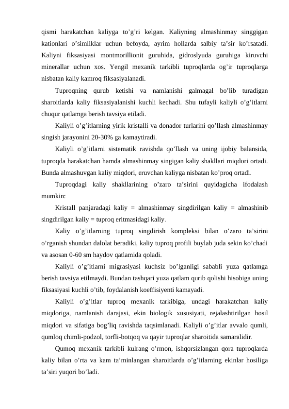 qismi  harakatchan  kaliyga  to’g’ri  kelgan.  Kaliyning  almashinmay  singgigan
kationlari  o’simliklar  uchun  befoyda,  ayrim  hollarda  salbiy  ta’sir  ko’rsatadi.
Kaliyni  fiksasiyasi  montmorillionit  guruhida,  gidroslyuda  guruhiga  kiruvchi
minerallar  uchun  xos.  Yengil  mexanik  tarkibli  tuproqlarda  og’ir  tuproqlarga
nisbatan kaliy kamroq fiksasiyalanadi.
Tuproqning  qurub  ketishi  va  namlanishi  galmagal  bo’lib  turadigan
sharoitlarda kaliy fiksasiyalanishi kuchli kechadi. Shu tufayli kaliyli o’g’itlarni
chuqur qatlamga berish tavsiya etiladi.
Kaliyli o’g’itlarning yirik kristalli va donador turlarini qo’llash almashinmay
singish jarayonini 20-30% ga kamaytiradi.
Kaliyli o’g’itlarni sistematik ravishda qo’llash va uning ijobiy balansida,
tuproqda harakatchan hamda almashinmay singigan kaliy shakllari miqdori ortadi.
Bunda almashuvgan kaliy miqdori, eruvchan kaliyga nisbatan ko’proq ortadi.
Tuproqdagi  kaliy  shakllarining  o’zaro  ta’sirini  quyidagicha  ifodalash
mumkin:
Kristall panjaradagi kaliy = almashinmay singdirilgan kaliy = almashinib
singdirilgan kaliy = tuproq eritmasidagi kaliy.
Kaliy  o’g’itlarning  tuproq  singdirish  kompleksi  bilan  o’zaro  ta’sirini
o’rganish shundan dalolat beradiki, kaliy tuproq profili buylab juda sekin ko’chadi
va asosan 0-60 sm haydov qatlamida qoladi.
Kaliyli  o’g’itlarni  migrasiyasi  kuchsiz  bo’lganligi  sababli  yuza  qatlamga
berish tavsiya etilmaydi. Bundan tashqari yuza qatlam qurib qolishi hisobiga uning
fiksasiyasi kuchli o’tib, foydalanish koeffisiyenti kamayadi.
Kaliyli  o’g’itlar  tuproq  mexanik  tarkibiga,  undagi  harakatchan  kaliy
miqdoriga,  namlanish  darajasi,  ekin  biologik  xususiyati,  rejalashtirilgan  hosil
miqdori va sifatiga bog’liq ravishda taqsimlanadi. Kaliyli o’g’itlar avvalo qumli,
qumloq chimli-podzol, torfli-botqoq va qayir tuproqlar sharoitida samaralidir.
Qumoq mexanik tarkibli kulrang o’rmon, ishqorsizlangan qora tuproqlarda
kaliy bilan o’rta va kam ta’minlangan sharoitlarda o’g’itlarning ekinlar hosiliga
ta’siri yuqori bo’ladi.
