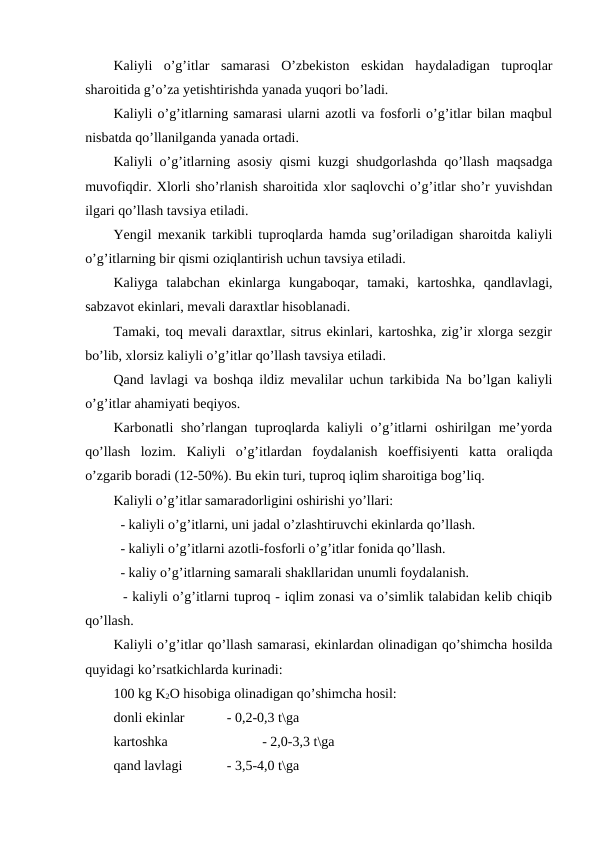 Kaliyli  o’g’itlar  samarasi  O’zbekiston  eskidan  haydaladigan  tuproqlar
sharoitida g’o’za yetishtirishda yanada yuqori bo’ladi.
Kaliyli o’g’itlarning samarasi ularni azotli va fosforli o’g’itlar bilan maqbul
nisbatda qo’llanilganda yanada ortadi.
Kaliyli o’g’itlarning asosiy qismi kuzgi shudgorlashda qo’llash maqsadga
muvofiqdir. Xlorli sho’rlanish sharoitida xlor saqlovchi o’g’itlar sho’r yuvishdan
ilgari qo’llash tavsiya etiladi.
Yengil mexanik tarkibli tuproqlarda hamda sug’oriladigan sharoitda kaliyli
o’g’itlarning bir qismi oziqlantirish uchun tavsiya etiladi.
Kaliyga  talabchan  ekinlarga  kungaboqar,  tamaki,  kartoshka,  qandlavlagi,
sabzavot ekinlari, mevali daraxtlar hisoblanadi.
Tamaki, toq mevali daraxtlar, sitrus ekinlari, kartoshka, zig’ir xlorga sezgir
bo’lib, xlorsiz kaliyli o’g’itlar qo’llash tavsiya etiladi.
Qand lavlagi va boshqa ildiz mevalilar uchun tarkibida Na bo’lgan kaliyli
o’g’itlar ahamiyati beqiyos.
Karbonatli  sho’rlangan tuproqlarda kaliyli  o’g’itlarni  oshirilgan me’yorda
qo’llash  lozim.  Kaliyli  o’g’itlardan  foydalanish  koeffisiyenti  katta  oraliqda
o’zgarib boradi (12-50%). Bu ekin turi, tuproq iqlim sharoitiga bog’liq.
Kaliyli o’g’itlar samaradorligini oshirishi yo’llari:
  - kaliyli o’g’itlarni, uni jadal o’zlashtiruvchi ekinlarda qo’llash.
  - kaliyli o’g’itlarni azotli-fosforli o’g’itlar fonida qo’llash.
  - kaliy o’g’itlarning samarali shakllaridan unumli foydalanish.
  - kaliyli o’g’itlarni tuproq - iqlim zonasi va o’simlik talabidan kelib chiqib
qo’llash.
Kaliyli o’g’itlar qo’llash samarasi, ekinlardan olinadigan qo’shimcha hosilda
quyidagi ko’rsatkichlarda kurinadi:
100 kg K2O hisobiga olinadigan qo’shimcha hosil:
donli ekinlar 
- 0,2-0,3 t\ga
kartoshka
- 2,0-3,3 t\ga
qand lavlagi  
- 3,5-4,0 t\ga
