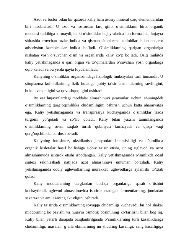 Azot va fosfor bilan bir qatorda kaliy ham asosiy mineral oziq elementlaridan
biri  hisoblanadi.  U  azot  va  fosfordan  farq  qilib,  o’simliklarni  biror  organik
moddasi tarkibiga kirmaydi, balki o’simliklar hujayralarida ion formasida, hujayra
shirasida eruvchan tuzlar holida va qisman sitoplazma kolloidlari bilan beqaror
adsorbsion  komplekslar  holida  bo’ladi.  O’simliklarning  qarigan  organlariga
nisbatan yosh o’suvchan qism va organlarida kaliy ko’p bo’ladi. Oziq muhitda
kaliy yetishmaganda u qari organ va to’qimalardan o’suvchan yosh organlarga
oqib keladi va bu yerda qayta foydalaniladi.
Kaliyning o’simliklar organizmidagi fiziologik funksiyalari turli tumandir. U
sitoplazma kolloidlarining fizik holatiga ijobiy ta’sir etadi, ularning suvliligini,
bukuluvchanligini va qovushqoqligini oshiradi.
Bu esa hujayralardagi moddalar almashinuvi jarayonlari uchun, shuningdek
o’simliklarning qurg’oqchilikka chidamliligini oshirish uchun katta ahamiyatga
ega.  Kaliy  yetishmaganida  va  transpirasiya  kuchayganida  o’simliklar  tezda
turgorni  yo’qotadi  va  so’lib  qoladi.  Kaliy  bilan  yaxshi  taminlanganda
o’simliklarning  suvni  saqlab  turish  qobiliyati  kuchayadi  va  qisqa  vaqt
qurg’oqchilikka bardosh beradi.
Kaliyning  fotosintez,  oksidlanish  jarayonlari  intensivliligi  va  o’simlikda
organik  kislotalar  hosil  bo’lishiga  ijobiy  ta’sir  etishi,  uning  uglevod  va  azot
almashinuvida ishtirok etishi isbotlangan. Kaliy yetishmaganida o’simlikda oqsil
sintezi  sekinlashadi  natijada  azot  almashinuvi  umuman  bo’ziladi.  Kaliy
yetishmaganida oddiy uglevodlarning murakkab uglevodlarga aylanishi to’xtab
qoladi.
Kaliy  moddalarning  barglardan  boshqa  organlariga  qarab  o’tishini
kuchaytiradi, uglevod almashinuvida ishtirok etadigan fermentlarning, jumladan
saxaraza va amilazaning aktivligini oshiradi.
Kaliy ta’sirida o’simliklarning sovuqqa chidamligi kuchayadi, bu hol shakar
miqdorining ko’payishi va hujayra osmotik bosimining ko’tarilishi bilan bog’liq.
Kaliy bilan yetarli darajada oziqlantirilganda o’simliklarning turli kasalliklariga
chidamliligi, masalan, g’alla ekinlarining un shudring kasalligi, zang kasalligiga
