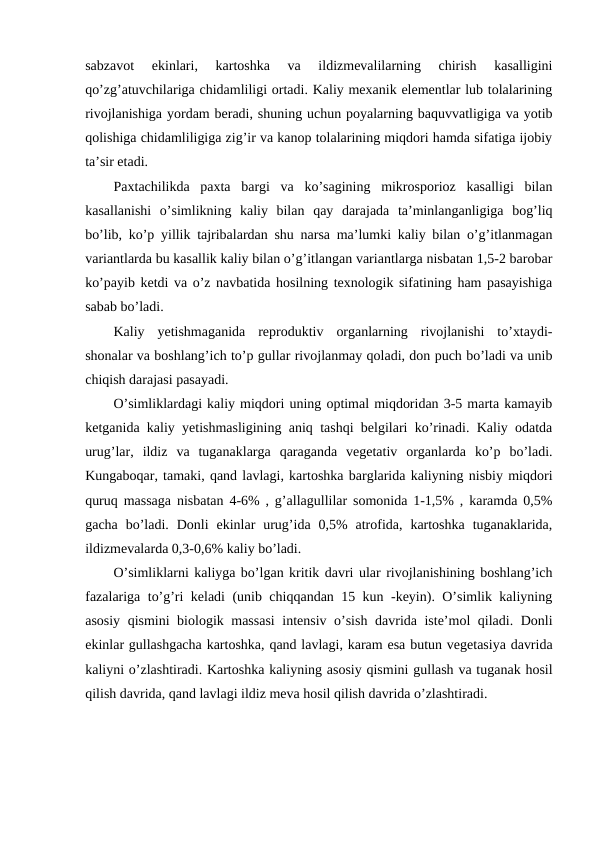 sabzavot  ekinlari,  kartoshka  va  ildizmevalilarning  chirish  kasalligini
qo’zg’atuvchilariga chidamliligi ortadi. Kaliy mexanik elementlar lub tolalarining
rivojlanishiga yordam beradi, shuning uchun poyalarning baquvvatligiga va yotib
qolishiga chidamliligiga zig’ir va kanop tolalarining miqdori hamda sifatiga ijobiy
ta’sir etadi.
Paxtachilikda  paxta  bargi  va  ko’sagining  mikrosporioz  kasalligi  bilan
kasallanishi  o’simlikning  kaliy  bilan  qay  darajada  ta’minlanganligiga  bog’liq
bo’lib, ko’p yillik tajribalardan shu narsa ma’lumki kaliy bilan o’g’itlanmagan
variantlarda bu kasallik kaliy bilan o’g’itlangan variantlarga nisbatan 1,5-2 barobar
ko’payib ketdi va o’z navbatida hosilning texnologik sifatining ham pasayishiga
sabab bo’ladi.
Kaliy  yetishmaganida  reproduktiv  organlarning  rivojlanishi  to’xtaydi-
shonalar va boshlang’ich to’p gullar rivojlanmay qoladi, don puch bo’ladi va unib
chiqish darajasi pasayadi.
O’simliklardagi kaliy miqdori uning optimal miqdoridan 3-5 marta kamayib
ketganida kaliy yetishmasligining aniq tashqi belgilari ko’rinadi. Kaliy odatda
urug’lar,  ildiz  va  tuganaklarga  qaraganda  vegetativ  organlarda  ko’p  bo’ladi.
Kungaboqar, tamaki, qand lavlagi, kartoshka barglarida kaliyning nisbiy miqdori
quruq massaga nisbatan 4-6% , g’allagullilar somonida 1-1,5% , karamda 0,5%
gacha  bo’ladi.  Donli  ekinlar  urug’ida  0,5%  atrofida,  kartoshka  tuganaklarida,
ildizmevalarda 0,3-0,6% kaliy bo’ladi.
O’simliklarni kaliyga bo’lgan kritik davri ular rivojlanishining boshlang’ich
fazalariga to’g’ri keladi (unib chiqqandan 15 kun -keyin). O’simlik kaliyning
asosiy qismini biologik massasi  intensiv o’sish davrida iste’mol qiladi. Donli
ekinlar gullashgacha kartoshka, qand lavlagi, karam esa butun vegetasiya davrida
kaliyni o’zlashtiradi. Kartoshka kaliyning asosiy qismini gullash va tuganak hosil
qilish davrida, qand lavlagi ildiz meva hosil qilish davrida o’zlashtiradi. 
