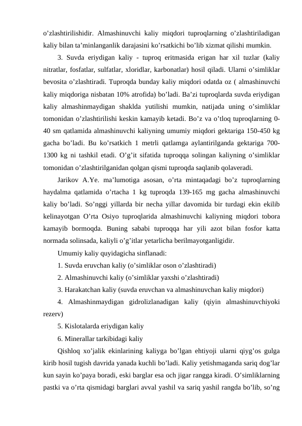 o’zlashtirilishidir. Almashinuvchi kaliy miqdori tuproqlarning o’zlashtiriladigan
kaliy bilan ta’minlanganlik darajasini ko’rsatkichi bo’lib xizmat qilishi mumkin.
3. Suvda eriydigan kaliy - tuproq eritmasida erigan har xil tuzlar (kaliy
nitratlar, fosfatlar, sulfatlar, xloridlar, karbonatlar) hosil qiladi. Ularni o’simliklar
bevosita o’zlashtiradi. Tuproqda bunday kaliy miqdori odatda oz ( almashinuvchi
kaliy miqdoriga nisbatan 10% atrofida) bo’ladi. Ba’zi tuproqlarda suvda eriydigan
kaliy  almashinmaydigan  shaklda  yutilishi  mumkin,  natijada  uning  o’simliklar
tomonidan o’zlashtirilishi keskin kamayib ketadi. Bo’z va o’tloq tuproqlarning 0-
40 sm qatlamida almashinuvchi kaliyning umumiy miqdori gektariga 150-450 kg
gacha bo’ladi. Bu ko’rsatkich 1 metrli qatlamga aylantirilganda gektariga 700-
1300 kg ni tashkil etadi. O’g’it sifatida tuproqqa solingan kaliyning o’simliklar
tomonidan o’zlashtirilganidan qolgan qismi tuproqda saqlanib qolaveradi.
Jarikov  A.Ye.  ma’lumotiga  asosan,  o’rta  mintaqadagi  bo’z  tuproqlarning
haydalma qatlamida o’rtacha 1 kg tuproqda 139-165 mg gacha almashinuvchi
kaliy bo’ladi. So’nggi yillarda bir necha yillar davomida bir turdagi ekin ekilib
kelinayotgan O’rta Osiyo tuproqlarida almashinuvchi kaliyning miqdori tobora
kamayib  bormoqda.  Buning  sababi  tuproqqa  har  yili  azot  bilan  fosfor  katta
normada solinsada, kaliyli o’g’itlar yetarlicha berilmayotganligidir.
Umumiy kaliy quyidagicha sinflanadi:
1. Suvda eruvchan kaliy (o’simliklar oson o’zlashtiradi)
2. Almashinuvchi kaliy (o’simliklar yaxshi o’zlashtiradi)
3. Harakatchan kaliy (suvda eruvchan va almashinuvchan kaliy miqdori)
4.  Almashinmaydigan  gidrolizlanadigan  kaliy  (qiyin  almashinuvchiyoki
rezerv)
5. Kislotalarda eriydigan kaliy
6. Minerallar tarkibidagi kaliy
Qishloq xo’jalik ekinlarining kaliyga bo’lgan ehtiyoji ularni qiyg’os gulga
kirib hosil tugish davrida yanada kuchli bo’ladi. Kaliy yetishmaganda sariq dog’lar
kun sayin ko’paya boradi, eski barglar esa och jigar rangga kiradi. O’simliklarning
pastki va o’rta qismidagi barglari avval yashil va sariq yashil rangda bo’lib, so’ng
