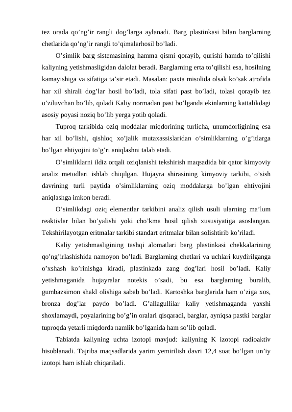 tez orada qo’ng’ir rangli dog’larga aylanadi. Barg plastinkasi bilan barglarning
chetlarida qo’ng’ir rangli to’qimalarhosil bo’ladi.
O’simlik barg sistemasining hamma qismi qorayib, qurishi hamda to’qilishi
kaliyning yetishmasligidan dalolat beradi. Barglarning erta to’qilishi esa, hosilning
kamayishiga va sifatiga ta’sir etadi. Masalan: paxta misolida olsak ko’sak atrofida
har xil shirali dog’lar hosil bo’ladi, tola sifati past bo’ladi, tolasi qorayib tez
o’ziluvchan bo’lib, qoladi Kaliy normadan past bo’lganda ekinlarning kattalikdagi
asosiy poyasi noziq bo’lib yerga yotib qoladi.
Tuproq tarkibida oziq moddalar miqdorining turlicha, unumdorligining esa
har  xil  bo’lishi,  qishloq  xo’jalik  mutaxassislaridan  o’simliklarning  o’g’itlarga
bo’lgan ehtiyojini to’g’ri aniqlashni talab etadi.
O’simliklarni ildiz orqali oziqlanishi tekshirish maqsadida bir qator kimyoviy
analiz metodlari ishlab chiqilgan. Hujayra shirasining kimyoviy tarkibi, o’sish
davrining  turli  paytida  o’simliklarning  oziq  moddalarga  bo’lgan  ehtiyojini
aniqlashga imkon beradi.
O’simlikdagi oziq elementlar tarkibini analiz qilish usuli ularning ma’lum
reaktivlar  bilan bo’yalishi  yoki  cho’kma hosil  qilish  xususiyatiga  asoslangan.
Tekshirilayotgan eritmalar tarkibi standart eritmalar bilan solishtirib ko’riladi.
Kaliy  yetishmasligining  tashqi  alomatlari  barg  plastinkasi  chekkalarining
qo’ng’irlashishida namoyon bo’ladi. Barglarning chetlari va uchlari kuydirilganga
o’xshash  ko’rinishga  kiradi,  plastinkada  zang  dog’lari  hosil  bo’ladi.  Kaliy
yetishmaganida  hujayralar  notekis  o’sadi,  bu  esa  barglarning  buralib,
gumbazsimon shakl olishiga sabab bo’ladi. Kartoshka barglarida ham o’ziga xos,
bronza  dog’lar  paydo  bo’ladi.  G’allagullilar  kaliy  yetishmaganda  yaxshi
shoxlamaydi, poyalarining bo’g’in oralari qisqaradi, barglar, ayniqsa pastki barglar
tuproqda yetarli miqdorda namlik bo’lganida ham so’lib qoladi.
Tabiatda  kaliyning  uchta  izotopi  mavjud:  kaliyning  K  izotopi  radioaktiv
hisoblanadi. Tajriba maqsadlarida yarim yemirilish davri 12,4 soat bo’lgan un’iy
izotopi ham ishlab chiqariladi.
