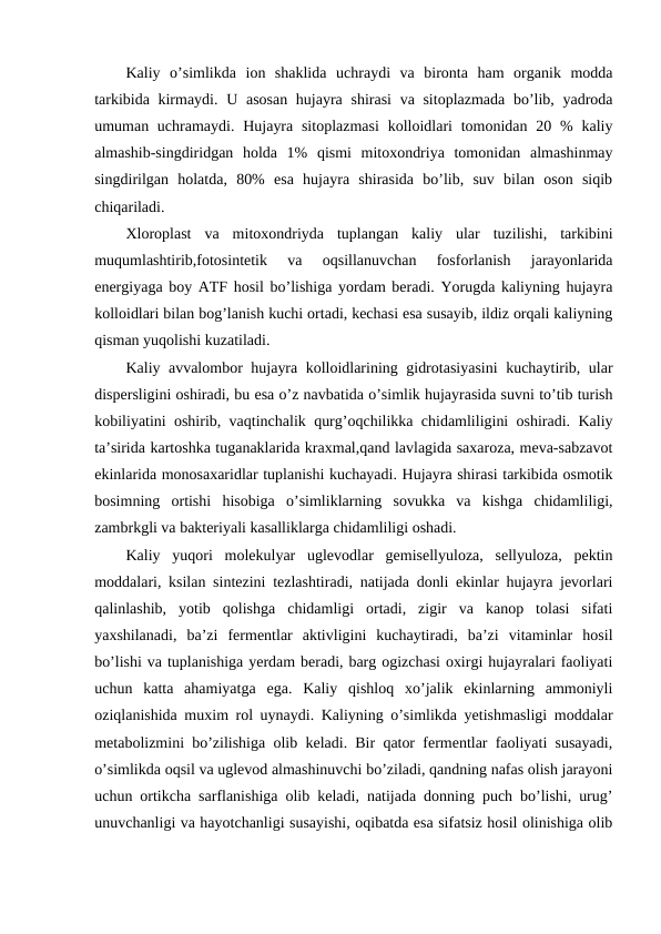 Kaliy  o’simlikda  ion  shaklida  uchraydi  va  bironta  ham  organik  modda
tarkibida kirmaydi. U asosan hujayra shirasi  va sitoplazmada  bo’lib, yadroda
umuman uchramaydi. Hujayra  sitoplazmasi  kolloidlari  tomonidan 20 %  kaliy
almashib-singdiridgan  holda  1%  qismi  mitoxondriya  tomonidan  almashinmay
singdirilgan  holatda,  80%  esa  hujayra  shirasida  bo’lib,  suv  bilan  oson  siqib
chiqariladi.
Xloroplast  va  mitoxondriyda  tuplangan  kaliy  ular  tuzilishi,  tarkibini
muqumlashtirib,fotosintetik  va  oqsillanuvchan  fosforlanish  jarayonlarida
energiyaga boy ATF hosil bo’lishiga yordam beradi. Yorugda kaliyning hujayra
kolloidlari bilan bog’lanish kuchi ortadi, kechasi esa susayib, ildiz orqali kaliyning
qisman yuqolishi kuzatiladi.
Kaliy avvalombor hujayra kolloidlarining gidrotasiyasini  kuchaytirib, ular
dispersligini oshiradi, bu esa o’z navbatida o’simlik hujayrasida suvni to’tib turish
kobiliyatini oshirib, vaqtinchalik qurg’oqchilikka chidamliligini oshiradi. Kaliy
ta’sirida kartoshka tuganaklarida kraxmal,qand lavlagida saxaroza, meva-sabzavot
ekinlarida monosaxaridlar tuplanishi kuchayadi. Hujayra shirasi tarkibida osmotik
bosimning  ortishi  hisobiga  o’simliklarning  sovukka  va  kishga  chidamliligi,
zambrkgli va bakteriyali kasalliklarga chidamliligi oshadi.
Kaliy  yuqori  molekulyar  uglevodlar  gemisellyuloza,  sellyuloza,  pektin
moddalari, ksilan sintezini tezlashtiradi, natijada donli ekinlar hujayra jevorlari
qalinlashib,  yotib  qolishga  chidamligi  ortadi,  zigir  va  kanop  tolasi  sifati
yaxshilanadi,  ba’zi  fermentlar  aktivligini  kuchaytiradi,  ba’zi  vitaminlar  hosil
bo’lishi va tuplanishiga yerdam beradi, barg ogizchasi oxirgi hujayralari faoliyati
uchun  katta  ahamiyatga  ega.  Kaliy  qishloq  xo’jalik  ekinlarning  ammoniyli
oziqlanishida muxim rol uynaydi. Kaliyning o’simlikda yetishmasligi moddalar
metabolizmini bo’zilishiga olib keladi. Bir qator fermentlar faoliyati susayadi,
o’simlikda oqsil va uglevod almashinuvchi bo’ziladi, qandning nafas olish jarayoni
uchun ortikcha sarflanishiga olib keladi, natijada donning puch bo’lishi, urug’
unuvchanligi va hayotchanligi susayishi, oqibatda esa sifatsiz hosil olinishiga olib
