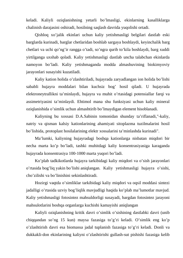 keladi.  Kaliyli  oziqlanishning  yetarli  bo’lmasligi,  ekinlarning  kasalliklarga
chalinish darajasini oshiradi, hosilning saqlash davrida yuqolishi ortadi.
Qishloq  xo’jalik  ekinlari  uchun  kaliy yetishmasligi  belgilari  dastlab  eski
barglarda kurinadi, barglar chetlaridan boshlab sargaya boshlaydi, keyinchalik barg
chetlari va uchi qo’ng’ir rangga o’tadi, so’ngra qurib to’kila boshlaydi, barg xuddi
yirtilganga uxshab qoladi. Kaliy yetishmasligi dastlab uncha talabchan ekinlarda
namoyon  bo’ladi.  Kaliy  yetishmaganda  modda  almashuvining  biokimyoviy
jarayonlari susayishi kuzatiladi.
Kaliy kation holida o’zlashtiriladi, hujayrada zaryadlangan ion holida bo’lishi
sababli  hujayra  moddalari  bilan  kuchsiz  bog’  hosil  qiladi.  U  hujayrada
elektroneytrallikni ta’minlaydi, hujayra va muhit o’rtasidagi potensiallar farqi va
assimetriyasini ta’minlaydi. Ehtimol mana shu funksiyasi uchun kaliy mineral
oziqlanishida o’simlik uchun almashtirib bo’lmaydigan element hisoblanadi.
Kaliyning bu xossasi  D.A.Sabinin tomonidan shunday ta’riflanadi,"-kaliy,
natriy va qisman kalsiy kationlarining ahamiyati sitoplazma tuzilmalarini hosil
bo’lishida, protoplast hosilalarining elektr xossalarini ta’minlashda kurinadi".
Ma’lumki, kaliyning hujayradagi boshqa kationlarga nisbatan miqdori bir
necha marta ko’p bo’ladi, tashki muhitdagi kaliy konsentrasiyasiga karaganda
hujayrada konsentrasiya 100-1000 marta yuqori bo’ladi.
Ko’plab tadkikotlarda hujayra tarkibidagi kaliy miqdori va o’sish jarayonlari
o’rtasida bog’liq yakin bo’lishi aniqlangan.  Kaliy  yetishmasligi  hujayra  o’sishi,
cho’zilishi va bo’linishini sekinlashtiradi.
Hozirgi vaqtda o’simliklar tarkibidagi kaliy miqdori va oqsil moddasi sintezi
jadalligi o’rtasida uzviy bog’liqlik mavjudligi haqida ko’plab ma’lumotlar mavjud.
Kaliy yetishmasligi fotosintez mahsuldorligi susayadi, bargdan fotosintez jarayoni
mahsulotlarini boshqa organlarga kuchishi kamayishi aniqlangan
Kaliyli oziqlanishning kritik davri o’simlik o’sishining dastlabki davri (unib
chiqqandan  so’ng  15  kun)  maysa  fazasiga  to’g’ri  keladi.  O’simlik  eng  ko’p
o’zlashtirish davri esa biomassa jadal tuplanish fazasiga to’g’ri keladi. Donli va
dukkakli-don ekinlarining kaliyni o’zlashtirishi gullash-sut pishishi fazasiga kelib
