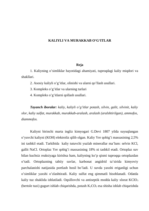 KALIYLI VA MURAKKAB O‘G‘ITLAR
Reja
1. Kaliyning o’simliklar hayotidagi ahamiyati, tuproqdagi kaliy miqdori va
shakllari.
2. Asosiy kaliyli o’g’itlar, olinishi va ularni qo’llash usullari.
3. Kompleks o’g’itlar va ularning turlari
4. Kompleks o’g’itlarni qollash usullari.
Tayanch iboralar: kaliy, kaliyli o’g’itlar potash, silvin, galit, silvinit, kaliy
xlor, kaliy sulfat, murakkab, murakkab-aralash, aralash (aralshtirilgan), ammofos,
diammofos.
Kaliyni birinchi marta ingliz kimyogari G.Devi 1807 yilda suyuqlangan
o’yuvchi kaliyni (KOH) elektroliz qilib olgan. Kaliy Yer qobig’i massasining 2,5%
ini tashkil etadi. Tarkibida  kaliy tutuvchi yuzlab minerallar ma’lum: selvin KCl,
gallit NaCl. Ortoplaz Yer qobig’i massasining 18% ni tashkil etadi. Ortoplaz suv
bilan kuchsiz reaksiyaga kirishsa ham, kaliyning ko’p qismi tuproqqa ortoplazdan
o’tadi.  Ortoplazning  tabiiy  suvlar,  karbonat  angidrid  ta’sirida  kimyoviy
parchalanishi natijasida portlash hosil bo’ladi. U suvda yaxshi eriganligi uchun
o’simliklar yaxshi o’zlashtiradi. Kaliy sulfat eng qimmatli hisoblanadi. Odatda
kaliy tuz shaklida ishlatiladi. Oqsillovchi va antiseptik modda kaliy xlorat KClO3
(bertole tuzi) gugurt ishlab chiqarishda, potash K2CO3 esa shisha ishlab chiqarishda
