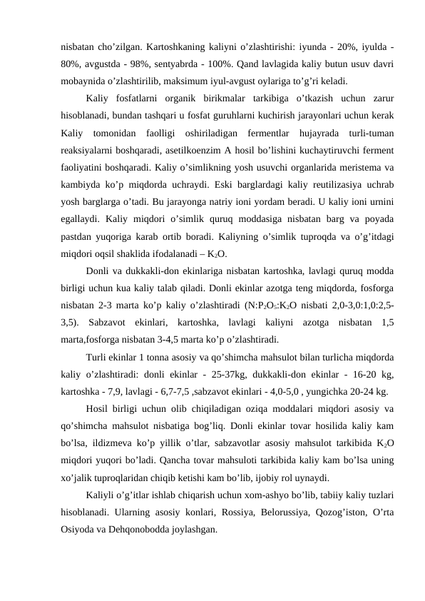 nisbatan cho’zilgan. Kartoshkaning kaliyni o’zlashtirishi: iyunda - 20%, iyulda -
80%, avgustda - 98%, sentyabrda - 100%. Qand lavlagida kaliy butun usuv davri
mobaynida o’zlashtirilib, maksimum iyul-avgust oylariga to’g’ri keladi.
Kaliy  fosfatlarni  organik  birikmalar  tarkibiga  o’tkazish  uchun  zarur
hisoblanadi, bundan tashqari u fosfat guruhlarni kuchirish jarayonlari uchun kerak
Kaliy  tomonidan  faolligi  oshiriladigan  fermentlar  hujayrada  turli-tuman
reaksiyalarni boshqaradi, asetilkoenzim A hosil bo’lishini kuchaytiruvchi ferment
faoliyatini boshqaradi. Kaliy o’simlikning yosh usuvchi organlarida meristema va
kambiyda ko’p miqdorda uchraydi. Eski barglardagi kaliy reutilizasiya uchrab
yosh barglarga o’tadi. Bu jarayonga natriy ioni yordam beradi. U kaliy ioni urnini
egallaydi.  Kaliy  miqdori  o’simlik  quruq  moddasiga  nisbatan  barg  va  poyada
pastdan yuqoriga karab ortib boradi. Kaliyning o’simlik tuproqda va o’g’itdagi
miqdori oqsil shaklida ifodalanadi – K2O.
Donli va dukkakli-don ekinlariga nisbatan kartoshka, lavlagi quruq modda
birligi uchun kua kaliy talab qiladi. Donli ekinlar azotga teng miqdorda, fosforga
nisbatan 2-3 marta ko’p kaliy o’zlashtiradi (N:P2O5:K2O nisbati 2,0-3,0:1,0:2,5-
3,5).  Sabzavot  ekinlari,  kartoshka,  lavlagi  kaliyni  azotga  nisbatan  1,5
marta,fosforga nisbatan 3-4,5 marta ko’p o’zlashtiradi.
Turli ekinlar 1 tonna asosiy va qo’shimcha mahsulot bilan turlicha miqdorda
kaliy o’zlashtiradi:  donli ekinlar - 25-37kg, dukkakli-don ekinlar - 16-20 kg,
kartoshka - 7,9, lavlagi - 6,7-7,5 ,sabzavot ekinlari - 4,0-5,0 , yungichka 20-24 kg.
Hosil birligi uchun olib chiqiladigan oziqa moddalari miqdori asosiy va
qo’shimcha mahsulot nisbatiga bog’liq. Donli ekinlar tovar hosilida kaliy kam
bo’lsa, ildizmeva ko’p yillik o’tlar, sabzavotlar asosiy mahsulot tarkibida K2O
miqdori yuqori bo’ladi. Qancha tovar mahsuloti tarkibida kaliy kam bo’lsa uning
xo’jalik tuproqlaridan chiqib ketishi kam bo’lib, ijobiy rol uynaydi.
Kaliyli o’g’itlar ishlab chiqarish uchun xom-ashyo bo’lib, tabiiy kaliy tuzlari
hisoblanadi. Ularning asosiy konlari, Rossiya, Belorussiya, Qozog’iston, O’rta
Osiyoda va Dehqonobodda joylashgan.
