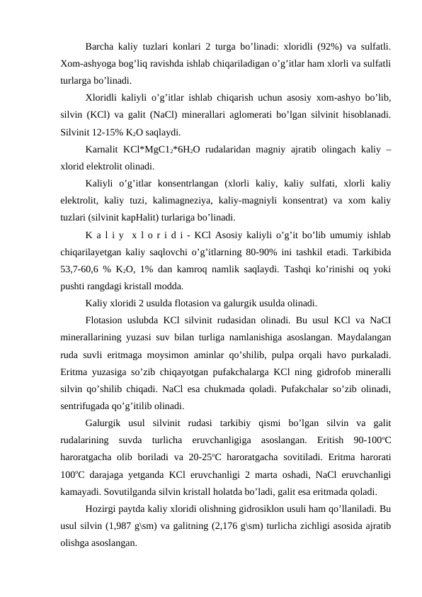 Barcha kaliy tuzlari konlari 2 turga bo’linadi: xloridli (92%) va sulfatli.
Xom-ashyoga bog’liq ravishda ishlab chiqariladigan o’g’itlar ham xlorli va sulfatli
turlarga bo’linadi.
Xloridli kaliyli o’g’itlar ishlab chiqarish uchun asosiy xom-ashyo bo’lib,
silvin (KCl) va galit (NaCl) minerallari aglomerati bo’lgan silvinit hisoblanadi.
Silvinit 12-15% K2O saqlaydi. 
Karnalit KCl*MgC12*6H2O rudalaridan magniy ajratib olingach kaliy –
xlorid elektrolit olinadi.
Kaliyli  o’g’itlar  konsentrlangan  (xlorli  kaliy,  kaliy  sulfati,  xlorli  kaliy
elektrolit,  kaliy  tuzi,  kalimagneziya,  kaliy-magniyli  konsentrat)  va  xom  kaliy
tuzlari (silvinit kapHalit) turlariga bo’linadi.
K a l i y  x l o r i d i - KCl Asosiy kaliyli o’g’it bo’lib umumiy ishlab
chiqarilayetgan kaliy saqlovchi o’g’itlarning 80-90% ini tashkil etadi. Tarkibida
53,7-60,6 % K2O, 1% dan kamroq namlik saqlaydi. Tashqi ko’rinishi oq yoki
pushti rangdagi kristall modda.
Kaliy xloridi 2 usulda flotasion va galurgik usulda olinadi.
Flotasion uslubda KCl silvinit rudasidan olinadi. Bu usul KCl va NaCI
minerallarining yuzasi suv bilan turliga namlanishiga asoslangan. Maydalangan
ruda suvli eritmaga moysimon aminlar qo’shilib, pulpa orqali havo purkaladi.
Eritma yuzasiga so’zib chiqayotgan pufakchalarga KCl ning gidrofob mineralli
silvin qo’shilib chiqadi. NaCl esa chukmada qoladi. Pufakchalar so’zib olinadi,
sentrifugada qo’g’itilib olinadi.
Galurgik  usul  silvinit  rudasi  tarkibiy  qismi  bo’lgan  silvin  va  galit
rudalarining  suvda  turlicha  eruvchanligiga  asoslangan.  Eritish  90-100oC
haroratgacha olib boriladi  va 20-25oC haroratgacha sovitiladi. Eritma harorati
100oC darajaga yetganda KCl eruvchanligi 2 marta oshadi, NaCl eruvchanligi
kamayadi. Sovutilganda silvin kristall holatda bo’ladi, galit esa eritmada qoladi.
Hozirgi paytda kaliy xloridi olishning gidrosiklon usuli ham qo’llaniladi. Bu
usul silvin (1,987 g\sm) va galitning (2,176 g\sm) turlicha zichligi asosida ajratib
olishga asoslangan.
