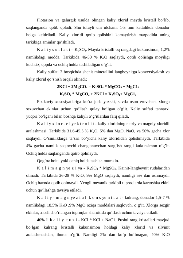 Flotasion va galurgik usulda olingan kaliy xlorid mayda kristall bo’lib,
saqlanganda qotib qoladi. Shu tufayli uni ulchami 1-3 mm kattalikda donador
holga  keltiriladi.  Kaliy  xloridi  qotib  qolishini  kamaytirish  maqsadida  uning
tarkibiga aminlar qo’shiladi.
K a l i y s u l f a t i – K2SO4. Mayda kristalli oq rangdagi kukunsimon, 1,2%
namlikdagi modda. Tarkibida 46-50 % K2O saqlaydi, qotib qolishga moyiligi
kuchsiz, qopda va ochiq holda tashiladigan o’g’it.
Kaliy sulfati 2 bosqichda shenit minerallini langbeynitga konversiyalash va
kaliy xlorid qo’shish orqali olinadi:
2KCl + 2MgCO4 = K2SO4 * MgCO4 + MgC12
K2SO4 * MgCO4 + 2KCl = K2SO4+ MgC12
Fizikaviy xususiyatlariga ko’ra juda yaxshi, suvda oson eruvchan, xlorga
sezuvchan  ekinlar  uchun qo’llash  qulay  bo’lgan  o’g’it. Kaliy  sulfati  tannarxi
yuqori bo’lgani bilan boshqa kaliyli o’g’itlardan farq qiladi.
K a l i y x l o r - e l ye k t r o l i t - kaliy xloridning natriy va magniy xloridli
aralashmasi. Tarkibida 31,6-45,5 % K2O, 5% dan MgO, NaO, va 50% gacha xlor
saqlaydi. O’simliklarga ta’siri bo’yicha kaliy xlorididan qolishmaydi. Tarkibida
4% gacha namlik saqlovchi changlanuvchan sarg’ish rangli kukunsimon o’g’it.
Ochiq holda saqlanganda qotib qolmaydi.
Qog’oz holta yoki ochiq holda tashish mumkin.
K a l i m a g n ye z i ya - K2SO4 * MgSO4. Kainit-langbeynit rudalaridan
olinadi. Tarkibida 26-28 % K2O, 9% MgO saqlaydi, namligi 5% dan oshmaydi.
Ochiq havoda qotib qolmaydi. Yengil mexanik tarkibli tuproqlarda kartoshka ekini
uchun qo’llashga tavsiya etiladi.
K a l i y - m a g n ye z i a l  k o n s ye n t r a t - kulrang, donador 1,5-7 %
namlikdagi 18,5% K2O ,9% MgO oziqa moddalari saqlovchi o’g’it. Xlorga sezgir
ekinlar, xlorli sho’rlangan tuproqlar sharoitida qo’llash uchun tavsiya etiladi.
40% li k a l i y  t u z i - KCl * KCl + NaC1. Pushti rang kristallari mavjud
bo’lgan  kulrang  kristalli  kukunsimon  holdagi  kaliy  xlorid  va  silvinit
aralashmasidan,  iborat  o’g’it.  Namligi  2%  dan  ko’p  bo’lmagan,  40%  K2O

