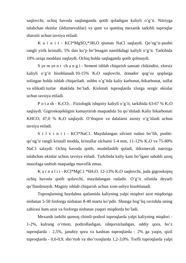 saqlovchi,  ochiq  havoda  saqlanganda  qotib  qoladigan  kaliyli  o’g’it.  Nitriyga
talabchan ekinlar (ildizmevalilar) va qum va qumloq mexanik tarkibli tuproqlar
sharoiti uchun tavsiya etiladi.
K a i n i t - KCl*MgSO4*3H2O qisman NaCl saqlaydi. Qo’ng’ir-pushti
rangli yirik kristalli, 5% dan ko’p bo’lmagan namlikdagi kaliyli o’g’it. Tarkibida
10% oziqa moddasi saqlaydi. Ochiq holda saqlaganda qotib qolmaydi.
S ye m ye n t  ch a n g i - Sement ishlab chiqarish sanoati chikindisi, xlorsiz
kaliyli  o’g’it  hisoblanadi.10-15%  K2O  saqlovchi,  donador  qog’oz  qoplarga
solingan holda ishlab chiqariladi. ushbu o’g’itda kaliy karbonat,-bikarbonat, sulfat
va silikatli tuzlar
shaklida  bo’ladi.  Kislotali  tuproqlarda  xlorga  sezgir  ekinlar
uchun tavsiya etiladi.
P o t a sh - K2CO3 . Fiziologik ishqoriy kaliyli o’g’it, tarkibida 63-67 % K2O
saqlaydi. Gigroskopikligini kamaytirish maqsadida Sa qo’shiladi Kaliy bikarbonati
KHCO3 47,0 % K2O saqlaydi. O’tloqzor va dalalarni asosiy o’g’itlash uchun
tavsiya etiladi.
S i l v i n i t - KCl*NaC1. Maydalangan silvinit rudasi bo’lib, pushti-
qo’ng’ir rangli kristall modda, kristallar ulchami 1-4 mm, 11-12% K2O va 75-80%
NaC1  salaydi.  Ochiq  havoda  qotib,  mushtlashib  qoladi,  ildizmevali  natriyga
talabchan ekinlar uchun tavsiya etiladi. Tarkibida kaliy kam bo’lgani sababli uzoq
masofaga tashish maqsadga muvofik emas.
K a r n a l i t - KCl*MgC1 *6H2O. 12-13% K2O saqlovchi, juda gigroskopiq
ochiq  havoda  qotib  qoluvchi,  maydalangan  rudadir.  O’g’it  sifatida  deyarli
qo’llanilmaydi. Magniy ishlab chiqarish uchun xom-ashyo hisoblanadi.
Tuproqlarning haydalma qatlamida kaliyning yalpi miqdori azot miqdoriga
nisbatan 5-50 fosforga nisbatan 8-40 marta ko’pdir. Shunga bog’liq ravishda uning
zahirasi ham azot va fosforga nisbatan yuqori miqdorda bo’ladi.
Mexanik tarkibi qumoq chimli-podzol tuproqlarda yalpi kaliyning miqdori -
1-2%,  kulrang  o’rmon,  podzollashgan,  ishqorsizlashgan,  oddiy  qora,  bo’z
tuproqlarda - 2,5%, janubiy qora va kashtan tuproqlarda - 2% ga yaqin, qizil
tuproqlarda - 0,6-0,9, sho’rtob va sho’rxoqlarda 1,2-3,0%. Torfli tuproqlarda yalpi
