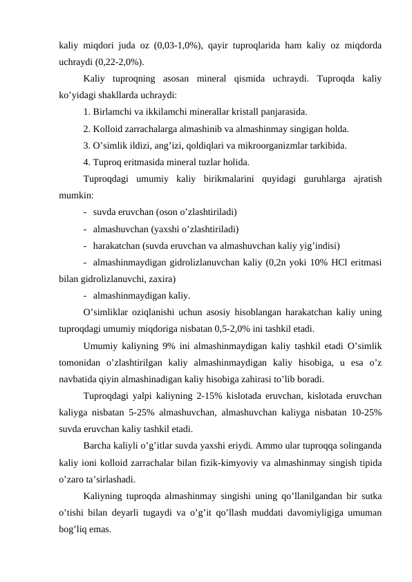 kaliy miqdori juda oz (0,03-1,0%), qayir tuproqlarida ham kaliy oz miqdorda
uchraydi (0,22-2,0%). 
Kaliy  tuproqning  asosan  mineral  qismida  uchraydi.  Tuproqda  kaliy
ko’yidagi shakllarda uchraydi:
1. Birlamchi va ikkilamchi minerallar kristall panjarasida.
2. Kolloid zarrachalarga almashinib va almashinmay singigan holda.
3. O’simlik ildizi, ang’izi, qoldiqlari va mikroorganizmlar tarkibida.
4. Tuproq eritmasida mineral tuzlar holida.
Tuproqdagi  umumiy  kaliy  birikmalarini  quyidagi  guruhlarga  ajratish
mumkin:
- suvda eruvchan (oson o’zlashtiriladi)
- almashuvchan (yaxshi o’zlashtiriladi)
- harakatchan (suvda eruvchan va almashuvchan kaliy yig’indisi)
- almashinmaydigan gidrolizlanuvchan kaliy (0,2n yoki 10% HCl eritmasi
bilan gidrolizlanuvchi, zaxira)
- almashinmaydigan kaliy.
O’simliklar oziqlanishi uchun asosiy hisoblangan harakatchan kaliy uning
tuproqdagi umumiy miqdoriga nisbatan 0,5-2,0% ini tashkil etadi.
Umumiy kaliyning 9% ini almashinmaydigan kaliy tashkil etadi O’simlik
tomonidan  o’zlashtirilgan  kaliy  almashinmaydigan  kaliy  hisobiga,  u  esa  o’z
navbatida qiyin almashinadigan kaliy hisobiga zahirasi to’lib boradi.
Tuproqdagi yalpi kaliyning 2-15% kislotada eruvchan, kislotada eruvchan
kaliyga nisbatan 5-25% almashuvchan, almashuvchan kaliyga nisbatan 10-25%
suvda eruvchan kaliy tashkil etadi.
Barcha kaliyli o’g’itlar suvda yaxshi eriydi. Ammo ular tuproqqa solinganda
kaliy ioni kolloid zarrachalar bilan fizik-kimyoviy va almashinmay singish tipida
o’zaro ta’sirlashadi.
Kaliyning tuproqda almashinmay singishi uning qo’llanilgandan bir sutka
o’tishi bilan deyarli tugaydi va o’g’it qo’llash muddati davomiyligiga umuman
bog’liq emas.
