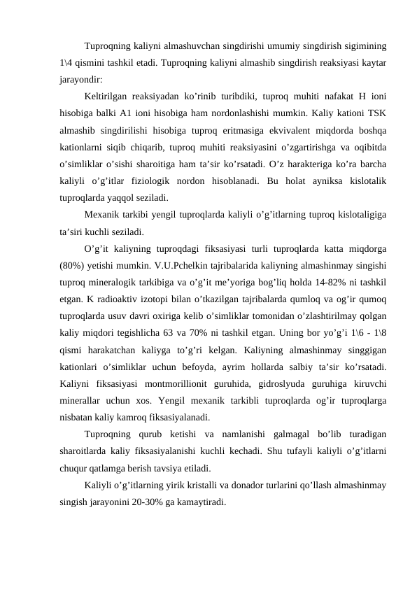 Tuproqning kaliyni almashuvchan singdirishi umumiy singdirish sigimining
1\4 qismini tashkil etadi. Tuproqning kaliyni almashib singdirish reaksiyasi kaytar
jarayondir:
Keltirilgan reaksiyadan  ko’rinib turibdiki, tuproq muhiti  nafakat  H  ioni
hisobiga balki A1 ioni hisobiga ham nordonlashishi mumkin. Kaliy kationi TSK
almashib  singdirilishi  hisobiga  tuproq  eritmasiga  ekvivalent  miqdorda  boshqa
kationlarni siqib chiqarib, tuproq muhiti reaksiyasini o’zgartirishga va oqibitda
o’simliklar o’sishi sharoitiga ham ta’sir ko’rsatadi. O’z harakteriga ko’ra barcha
kaliyli  o’g’itlar  fiziologik  nordon  hisoblanadi.  Bu  holat  ayniksa  kislotalik
tuproqlarda yaqqol seziladi.
Mexanik tarkibi yengil tuproqlarda kaliyli o’g’itlarning tuproq kislotaligiga
ta’siri kuchli seziladi.
O’g’it  kaliyning  tuproqdagi  fiksasiyasi  turli  tuproqlarda  katta  miqdorga
(80%) yetishi mumkin. V.U.Pchelkin tajribalarida kaliyning almashinmay singishi
tuproq mineralogik tarkibiga va o’g’it me’yoriga bog’liq holda 14-82% ni tashkil
etgan. K radioaktiv izotopi bilan o’tkazilgan tajribalarda qumloq va og’ir qumoq
tuproqlarda usuv davri oxiriga kelib o’simliklar tomonidan o’zlashtirilmay qolgan
kaliy miqdori tegishlicha 63 va 70% ni tashkil etgan. Uning bor yo’g’i 1\6 - 1\8
qismi  harakatchan  kaliyga  to’g’ri  kelgan.  Kaliyning  almashinmay  singgigan
kationlari  o’simliklar  uchun  befoyda,  ayrim  hollarda  salbiy  ta’sir  ko’rsatadi.
Kaliyni  fiksasiyasi  montmorillionit  guruhida,  gidroslyuda  guruhiga  kiruvchi
minerallar  uchun  xos.  Yengil  mexanik  tarkibli  tuproqlarda  og’ir  tuproqlarga
nisbatan kaliy kamroq fiksasiyalanadi.
Tuproqning  qurub  ketishi  va  namlanishi  galmagal  bo’lib  turadigan
sharoitlarda kaliy fiksasiyalanishi kuchli kechadi. Shu tufayli kaliyli o’g’itlarni
chuqur qatlamga berish tavsiya etiladi.
Kaliyli o’g’itlarning yirik kristalli va donador turlarini qo’llash almashinmay
singish jarayonini 20-30% ga kamaytiradi.
