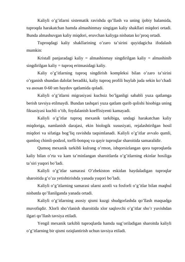 Kaliyli o’g’itlarni sistematik ravishda qo’llash va uning ijobiy balansida,
tuproqda harakatchan hamda almashinmay singigan kaliy shakllari miqdori ortadi.
Bunda almashuvgan kaliy miqdori, eruvchan kaliyga nisbatan ko’proq ortadi.
Tuproqdagi  kaliy  shakllarining  o’zaro  ta’sirini  quyidagicha  ifodalash
mumkin:
Kristall panjaradagi kaliy = almashinmay singdirilgan kaliy = almashinib
singdirilgan kaliy = tuproq eritmasidagi kaliy.
Kaliy  o’g’itlarning  tuproq  singdirish  kompleksi  bilan  o’zaro  ta’sirini
o’rganish shundan dalolat beradiki, kaliy tuproq profili buylab juda sekin ko’chadi
va asosan 0-60 sm haydov qatlamida qoladi.
Kaliyli o’g’itlarni migrasiyasi kuchsiz bo’lganligi sababli yuza qatlamga
berish tavsiya etilmaydi. Bundan tashqari yuza qatlam qurib qolishi hisobiga uning
fiksasiyasi kuchli o’tib, foydalanish koeffisiyenti kamayadi.
Kaliyli  o’g’itlar  tuproq  mexanik  tarkibiga,  undagi  harakatchan  kaliy
miqdoriga,  namlanish  darajasi,  ekin  biologik  xususiyati,  rejalashtirilgan  hosil
miqdori va sifatiga bog’liq ravishda taqsimlanadi. Kaliyli o’g’itlar avvalo qumli,
qumloq chimli-podzol, torfli-botqoq va qayir tuproqlar sharoitida samaralidir.
Qumoq mexanik tarkibli kulrang o’rmon, ishqorsizlangan qora tuproqlarda
kaliy bilan o’rta va kam ta’minlangan sharoitlarda o’g’itlarning ekinlar hosiliga
ta’siri yuqori bo’ladi.
Kaliyli  o’g’itlar  samarasi  O’zbekiston  eskidan  haydaladigan  tuproqlar
sharoitida g’o’za yetishtirishda yanada yuqori bo’ladi.
Kaliyli o’g’itlarning samarasi ularni azotli va fosforli o’g’itlar bilan maqbul
nisbatda qo’llanilganda yanada ortadi.
Kaliyli o’g’itlarning asosiy qismi kuzgi shudgorlashda qo’llash maqsadga
muvofiqdir. Xlorli sho’rlanish sharoitida xlor saqlovchi o’g’itlar sho’r yuvishdan
ilgari qo’llash tavsiya etiladi.
Yengil mexanik tarkibli tuproqlarda hamda sug’oriladigan sharoitda kaliyli
o’g’itlarning bir qismi oziqlantirish uchun tavsiya etiladi.
