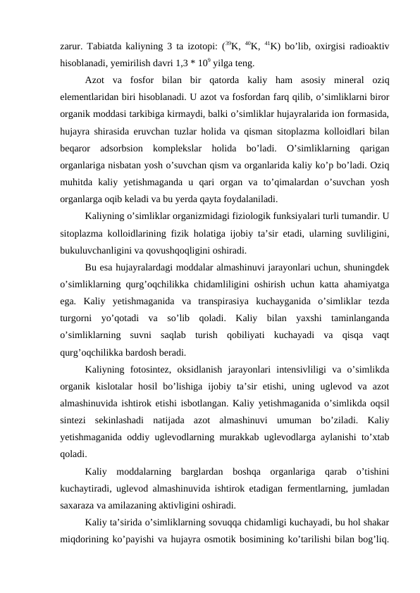 zarur. Tabiatda kaliyning 3 ta izotopi: (39K,  40K,  41K) bo’lib, oxirgisi radioaktiv
hisoblanadi, yemirilish davri 1,3 * 109 yilga teng.
Azot  va  fosfor  bilan  bir  qatorda  kaliy  ham  asosiy  mineral  oziq
elementlaridan biri hisoblanadi. U azot va fosfordan farq qilib, o’simliklarni biror
organik moddasi tarkibiga kirmaydi, balki o’simliklar hujayralarida ion formasida,
hujayra shirasida eruvchan tuzlar holida va qisman sitoplazma kolloidlari bilan
beqaror  adsorbsion  komplekslar  holida  bo’ladi.  O’simliklarning  qarigan
organlariga nisbatan yosh o’suvchan qism va organlarida kaliy ko’p bo’ladi. Oziq
muhitda  kaliy  yetishmaganda  u  qari  organ  va  to’qimalardan  o’suvchan  yosh
organlarga oqib keladi va bu yerda qayta foydalaniladi.
Kaliyning o’simliklar organizmidagi fiziologik funksiyalari turli tumandir. U
sitoplazma kolloidlarining fizik holatiga ijobiy ta’sir etadi, ularning suvliligini,
bukuluvchanligini va qovushqoqligini oshiradi.
Bu esa hujayralardagi moddalar almashinuvi jarayonlari uchun, shuningdek
o’simliklarning qurg’oqchilikka chidamliligini oshirish uchun katta ahamiyatga
ega.  Kaliy  yetishmaganida  va  transpirasiya  kuchayganida  o’simliklar  tezda
turgorni  yo’qotadi  va  so’lib  qoladi.  Kaliy  bilan  yaxshi  taminlanganda
o’simliklarning  suvni  saqlab  turish  qobiliyati  kuchayadi  va  qisqa  vaqt
qurg’oqchilikka bardosh beradi.
Kaliyning  fotosintez,  oksidlanish  jarayonlari  intensivliligi  va  o’simlikda
organik  kislotalar  hosil  bo’lishiga  ijobiy  ta’sir  etishi,  uning  uglevod  va  azot
almashinuvida ishtirok etishi isbotlangan. Kaliy yetishmaganida o’simlikda oqsil
sintezi  sekinlashadi  natijada  azot  almashinuvi  umuman  bo’ziladi.  Kaliy
yetishmaganida oddiy uglevodlarning murakkab uglevodlarga aylanishi to’xtab
qoladi.
Kaliy  moddalarning  barglardan  boshqa  organlariga  qarab  o’tishini
kuchaytiradi, uglevod almashinuvida ishtirok etadigan fermentlarning, jumladan
saxaraza va amilazaning aktivligini oshiradi.
Kaliy ta’sirida o’simliklarning sovuqqa chidamligi kuchayadi, bu hol shakar
miqdorining ko’payishi va hujayra osmotik bosimining ko’tarilishi bilan bog’liq.
