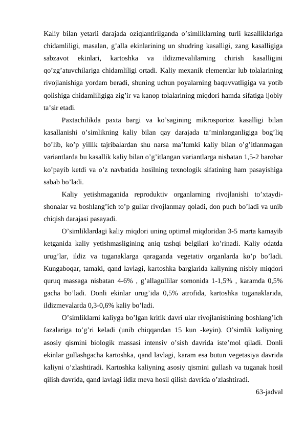 Kaliy bilan yetarli darajada oziqlantirilganda o’simliklarning turli kasalliklariga
chidamliligi, masalan, g’alla ekinlarining un shudring kasalligi, zang kasalligiga
sabzavot  ekinlari,  kartoshka  va  ildizmevalilarning  chirish  kasalligini
qo’zg’atuvchilariga chidamliligi ortadi. Kaliy mexanik elementlar lub tolalarining
rivojlanishiga yordam beradi, shuning uchun poyalarning baquvvatligiga va yotib
qolishiga chidamliligiga zig’ir va kanop tolalarining miqdori hamda sifatiga ijobiy
ta’sir etadi.
Paxtachilikda  paxta  bargi  va  ko’sagining  mikrosporioz  kasalligi  bilan
kasallanishi  o’simlikning  kaliy  bilan  qay  darajada  ta’minlanganligiga  bog’liq
bo’lib, ko’p yillik tajribalardan shu narsa ma’lumki kaliy bilan o’g’itlanmagan
variantlarda bu kasallik kaliy bilan o’g’itlangan variantlarga nisbatan 1,5-2 barobar
ko’payib ketdi va o’z navbatida hosilning texnologik sifatining ham pasayishiga
sabab bo’ladi.
Kaliy  yetishmaganida  reproduktiv  organlarning  rivojlanishi  to’xtaydi-
shonalar va boshlang’ich to’p gullar rivojlanmay qoladi, don puch bo’ladi va unib
chiqish darajasi pasayadi.
O’simliklardagi kaliy miqdori uning optimal miqdoridan 3-5 marta kamayib
ketganida kaliy yetishmasligining aniq tashqi belgilari ko’rinadi. Kaliy odatda
urug’lar,  ildiz  va  tuganaklarga  qaraganda  vegetativ  organlarda  ko’p  bo’ladi.
Kungaboqar, tamaki, qand lavlagi, kartoshka barglarida kaliyning nisbiy miqdori
quruq massaga nisbatan 4-6% , g’allagullilar somonida 1-1,5% , karamda 0,5%
gacha  bo’ladi.  Donli  ekinlar  urug’ida  0,5%  atrofida,  kartoshka  tuganaklarida,
ildizmevalarda 0,3-0,6% kaliy bo’ladi.
O’simliklarni kaliyga bo’lgan kritik davri ular rivojlanishining boshlang’ich
fazalariga to’g’ri keladi (unib chiqqandan 15 kun -keyin). O’simlik kaliyning
asosiy qismini biologik massasi  intensiv o’sish davrida iste’mol qiladi. Donli
ekinlar gullashgacha kartoshka, qand lavlagi, karam esa butun vegetasiya davrida
kaliyni o’zlashtiradi. Kartoshka kaliyning asosiy qismini gullash va tuganak hosil
qilish davrida, qand lavlagi ildiz meva hosil qilish davrida o’zlashtiradi. 
63-jadval
