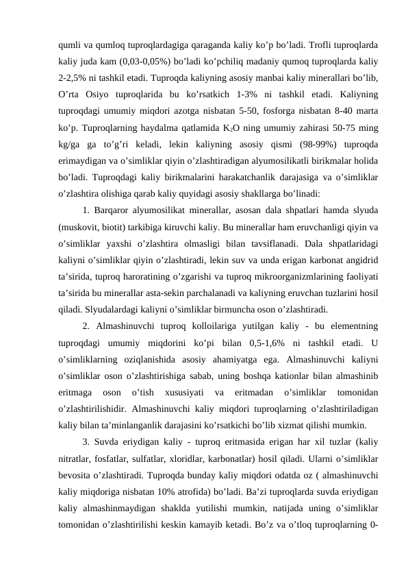 qumli va qumloq tuproqlardagiga qaraganda kaliy ko’p bo’ladi. Trofli tuproqlarda
kaliy juda kam (0,03-0,05%) bo’ladi ko’pchiliq madaniy qumoq tuproqlarda kaliy
2-2,5% ni tashkil etadi. Tuproqda kaliyning asosiy manbai kaliy minerallari bo’lib,
O’rta  Osiyo  tuproqlarida  bu  ko’rsatkich  1-3%  ni  tashkil  etadi.  Kaliyning
tuproqdagi umumiy miqdori azotga nisbatan 5-50, fosforga nisbatan 8-40 marta
ko’p. Tuproqlarning haydalma qatlamida K2O ning umumiy zahirasi 50-75 ming
kg/ga  ga  to’g’ri  keladi,  lekin  kaliyning  asosiy  qismi  (98-99%)  tuproqda
erimaydigan va o’simliklar qiyin o’zlashtiradigan alyumosilikatli birikmalar holida
bo’ladi. Tuproqdagi kaliy birikmalarini harakatchanlik darajasiga va o’simliklar
o’zlashtira olishiga qarab kaliy quyidagi asosiy shakllarga bo’linadi:
1. Barqaror alyumosilikat minerallar, asosan dala shpatlari hamda slyuda
(muskovit, biotit) tarkibiga kiruvchi kaliy. Bu minerallar ham eruvchanligi qiyin va
o’simliklar  yaxshi  o’zlashtira  olmasligi  bilan  tavsiflanadi.  Dala  shpatlaridagi
kaliyni o’simliklar qiyin o’zlashtiradi, lekin suv va unda erigan karbonat angidrid
ta’sirida, tuproq haroratining o’zgarishi va tuproq mikroorganizmlarining faoliyati
ta’sirida bu minerallar asta-sekin parchalanadi va kaliyning eruvchan tuzlarini hosil
qiladi. Slyudalardagi kaliyni o’simliklar birmuncha oson o’zlashtiradi.
2.  Almashinuvchi  tuproq  kolloilariga  yutilgan  kaliy  -  bu  elementning
tuproqdagi  umumiy  miqdorini  ko’pi  bilan  0,5-1,6%  ni  tashkil  etadi.  U
o’simliklarning  oziqlanishida  asosiy  ahamiyatga  ega.  Almashinuvchi  kaliyni
o’simliklar oson o’zlashtirishiga sabab, uning boshqa kationlar bilan almashinib
eritmaga  oson  o’tish  xususiyati  va  eritmadan  o’simliklar  tomonidan
o’zlashtirilishidir. Almashinuvchi kaliy miqdori tuproqlarning o’zlashtiriladigan
kaliy bilan ta’minlanganlik darajasini ko’rsatkichi bo’lib xizmat qilishi mumkin.
3. Suvda eriydigan kaliy - tuproq eritmasida erigan har xil tuzlar (kaliy
nitratlar, fosfatlar, sulfatlar, xloridlar, karbonatlar) hosil qiladi. Ularni o’simliklar
bevosita o’zlashtiradi. Tuproqda bunday kaliy miqdori odatda oz ( almashinuvchi
kaliy miqdoriga nisbatan 10% atrofida) bo’ladi. Ba’zi tuproqlarda suvda eriydigan
kaliy  almashinmaydigan  shaklda  yutilishi  mumkin,  natijada  uning  o’simliklar
tomonidan o’zlashtirilishi keskin kamayib ketadi. Bo’z va o’tloq tuproqlarning 0-
