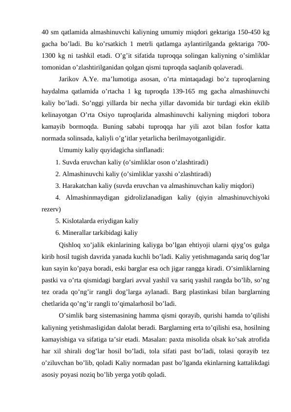 40 sm qatlamida almashinuvchi kaliyning umumiy miqdori gektariga 150-450 kg
gacha bo’ladi. Bu ko’rsatkich 1 metrli qatlamga aylantirilganda gektariga 700-
1300 kg ni tashkil etadi. O’g’it sifatida tuproqqa solingan kaliyning o’simliklar
tomonidan o’zlashtirilganidan qolgan qismi tuproqda saqlanib qolaveradi.
Jarikov A.Ye. ma’lumotiga asosan, o’rta mintaqadagi bo’z tuproqlarning
haydalma qatlamida o’rtacha 1 kg tuproqda 139-165 mg gacha almashinuvchi
kaliy bo’ladi. So’nggi yillarda bir necha yillar davomida bir turdagi ekin ekilib
kelinayotgan O’rta Osiyo tuproqlarida almashinuvchi kaliyning miqdori tobora
kamayib  bormoqda.  Buning  sababi  tuproqqa  har  yili  azot  bilan  fosfor  katta
normada solinsada, kaliyli o’g’itlar yetarlicha berilmayotganligidir.
Umumiy kaliy quyidagicha sinflanadi:
1. Suvda eruvchan kaliy (o’simliklar oson o’zlashtiradi)
2. Almashinuvchi kaliy (o’simliklar yaxshi o’zlashtiradi)
3. Harakatchan kaliy (suvda eruvchan va almashinuvchan kaliy miqdori)
4.  Almashinmaydigan  gidrolizlanadigan  kaliy  (qiyin  almashinuvchiyoki
rezerv)
5. Kislotalarda eriydigan kaliy
6. Minerallar tarkibidagi kaliy
Qishloq xo’jalik ekinlarining kaliyga bo’lgan ehtiyoji ularni qiyg’os gulga
kirib hosil tugish davrida yanada kuchli bo’ladi. Kaliy yetishmaganda sariq dog’lar
kun sayin ko’paya boradi, eski barglar esa och jigar rangga kiradi. O’simliklarning
pastki va o’rta qismidagi barglari avval yashil va sariq yashil rangda bo’lib, so’ng
tez orada qo’ng’ir rangli dog’larga aylanadi. Barg plastinkasi bilan barglarning
chetlarida qo’ng’ir rangli to’qimalarhosil bo’ladi.
O’simlik barg sistemasining hamma qismi qorayib, qurishi hamda to’qilishi
kaliyning yetishmasligidan dalolat beradi. Barglarning erta to’qilishi esa, hosilning
kamayishiga va sifatiga ta’sir etadi. Masalan: paxta misolida olsak ko’sak atrofida
har xil shirali dog’lar hosil bo’ladi, tola sifati past bo’ladi, tolasi qorayib tez
o’ziluvchan bo’lib, qoladi Kaliy normadan past bo’lganda ekinlarning kattalikdagi
asosiy poyasi noziq bo’lib yerga yotib qoladi.
