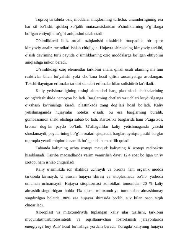 Tuproq tarkibida oziq moddalar miqdorining turlicha, unumdorligining esa
har  xil  bo’lishi,  qishloq  xo’jalik  mutaxassislaridan  o’simliklarning  o’g’itlarga
bo’lgan ehtiyojini to’g’ri aniqlashni talab etadi.
O’simliklarni  ildiz  orqali  oziqlanishi  tekshirish  maqsadida  bir  qator
kimyoviy analiz metodlari ishlab chiqilgan. Hujayra shirasining kimyoviy tarkibi,
o’sish davrining turli paytida o’simliklarning oziq moddalarga bo’lgan ehtiyojini
aniqlashga imkon beradi.
O’simlikdagi oziq elementlar tarkibini analiz qilish usuli ularning ma’lum
reaktivlar  bilan bo’yalishi  yoki  cho’kma hosil  qilish  xususiyatiga  asoslangan.
Tekshirilayotgan eritmalar tarkibi standart eritmalar bilan solishtirib ko’riladi.
Kaliy yetishmasligining tashqi alomatlari barg plastinkasi chekkalarining
qo’ng’irlashishida namoyon bo’ladi. Barglarning chetlari va uchlari kuydirilganga
o’xshash  ko’rinishga  kiradi,  plastinkada  zang  dog’lari  hosil  bo’ladi.  Kaliy
yetishmaganida  hujayralar  notekis  o’sadi,  bu  esa  barglarning  buralib,
gumbazsimon shakl olishiga sabab bo’ladi. Kartoshka barglarida ham o’ziga xos,
bronza  dog’lar  paydo  bo’ladi.  G’allagullilar  kaliy  yetishmaganda  yaxshi
shoxlamaydi, poyalarining bo’g’in oralari qisqaradi, barglar, ayniqsa pastki barglar
tuproqda yetarli miqdorda namlik bo’lganida ham so’lib qoladi.
Tabiatda kaliyning uchta izotopi mavjud: kaliyning K izotopi radioaktiv
hisoblanadi. Tajriba maqsadlarida yarim yemirilish davri 12,4 soat bo’lgan un’iy
izotopi ham ishlab chiqariladi.
Kaliy o’simlikda ion shaklida  uchraydi  va bironta ham  organik modda
tarkibida kirmaydi. U asosan hujayra shirasi  va sitoplazmada  bo’lib, yadroda
umuman uchramaydi. Hujayra  sitoplazmasi  kolloidlari  tomonidan 20 %  kaliy
almashib-singdiridgan  holda  1%  qismi  mitoxondriya  tomonidan  almashinmay
singdirilgan  holatda,  80%  esa  hujayra  shirasida  bo’lib,  suv  bilan  oson  siqib
chiqariladi.
Xloroplast  va  mitoxondriyda  tuplangan  kaliy  ular  tuzilishi,  tarkibini
muqumlashtirib,fotosintetik  va  oqsillanuvchan  fosforlanish  jarayonlarida
energiyaga boy ATF hosil bo’lishiga yordam beradi. Yorugda kaliyning hujayra
